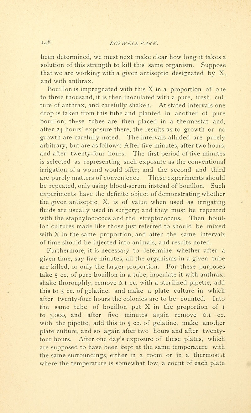 been determined, we must next make clear how long it takes a solution of this strength to kill this same organism. Suppose that we are working with a given antiseptic designated by X, and with anthrax. Bouillon is impregnated with this X in a proportion of one to three thousand, it is then inoculated with a pure, fresh cul- ture of anthrax, and carefully shaken. At stated intervals one drop is taken from this tube and planted in another of pure bouillon; these tubes are then placed in a thermostat and, after 24 hours' exposure there, the results as to growth or no growth are carefully noted. The intervals alluded are purely arbitrary, but are as follow^: After five minutes, after two hours, and after twenty-four hours. The first period of five minutes is selected as representing such exposure as the conventional irrigation of a wound would offer; and the second and third are purely matters of convenience. These experiments should be repeated, only using blood-serum instead of bouillon. Such experiments have the definite object of demonstrating whether the given antiseptic, X, is of value when used as irrigating fluids are usually used in surgery; and they must be repeated with the staphylococcus and the streptococcus. Then bouil- lon cultures made like those just referred to should be mixed with X in the same proportion, and after the same intervals of time should be injected into animals, and results noted. Furthermore, it is necessary to determine whether after a given time, say five minutes, all the organisms in a given tube are killed, or only the larger proportion. For these purposes take 5 cc. of pure bouillon in a tube, inoculate it with anthrax, shake thoroughly, remove O. i cc. with a sterilized pipette, add this to 5 cc. of gelatine, and make a plate culture in which after twenty-four hours the colonies are to be counted. Into the same tube of bouillon put X in the proportion of i to 3,000, and after five minutes again remove o.i cc. with the pipette, add this to 5 cc. of gelatine, make another plate culture, and so again after two hours and after twenty- four hours. After one day's exposure of these plates, which are supposed to have been kept at the same temperature with the same surroundings, either in a room or in a thermostat where the temperature is somewhat low, a count of each plate