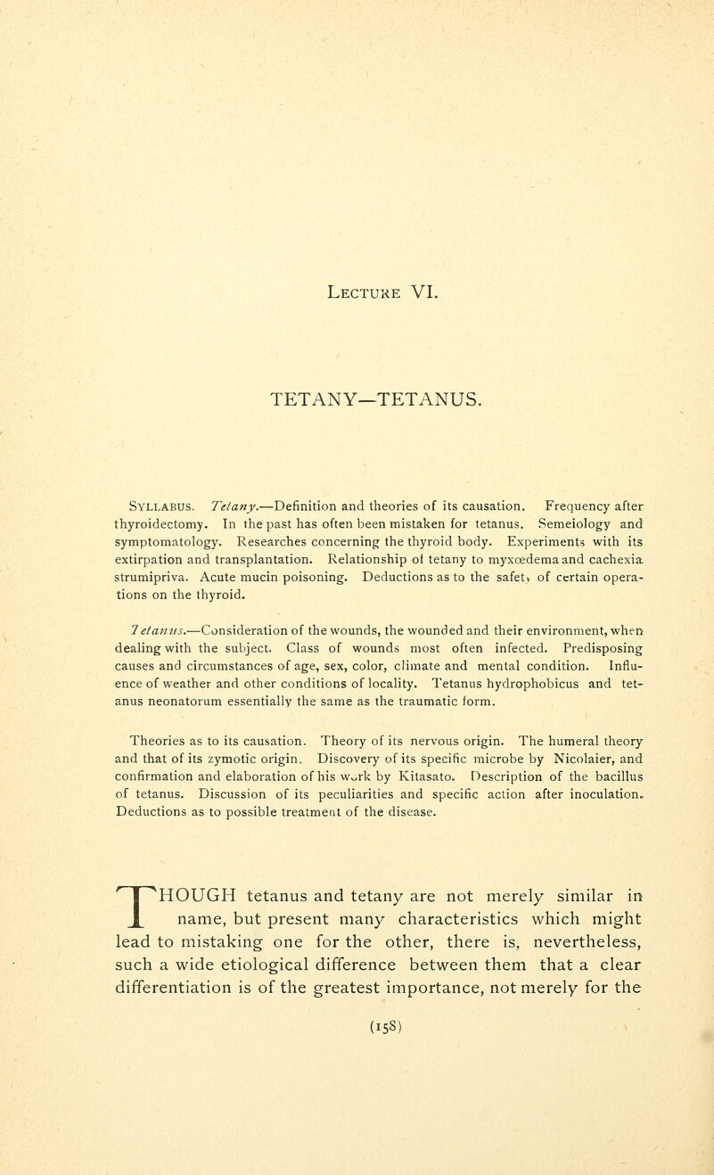 Lecture VI. TETANY—TETANUS. Syllabus. Tetany.—Definition and theories of its causation. Frequency after thyroidectomy. In the past has often been mistaken for tetanus. Semeiology and symptomatology. Researches concerning the thyroid body. Experiments with its extirpation and transplantation. Relationship of tetany to myxcedemaand cachexia strumipriva. Acute mucin poisoning. Deductions as to the safety of certain opera- tions on the thyroid. 7etamis.—Consideration of the wounds, the wounded and their environment, when dealing with the subject. Class of wounds most often infected. Predisposing causes and circumstances of age, sex, color, climate and mental condition. Influ- ence of weather and other conditions of locality. Tetanus hydrophobicus and tet- anus neonatorum essentially the same as the traumatic form. Theories as to its causation. Theory of its nervous origin. The humeral theory and that of its zymotic origin. Discovery of its specific microbe by Nicolaier, and confirmation and elaboration of his w^rk by Kitasato. Description of the bacillus of tetanus. Discussion of its peculiarities and specific action after inoculation. Deductions as to possible treatment of the disease. THOUGH tetanus and tetany are not merely similar in name, but present many characteristics which might lead to mistaking one for the other, there is, nevertheless, such a wide etiological difference between them that a clear differentiation is of the greatest importance, not merely for the