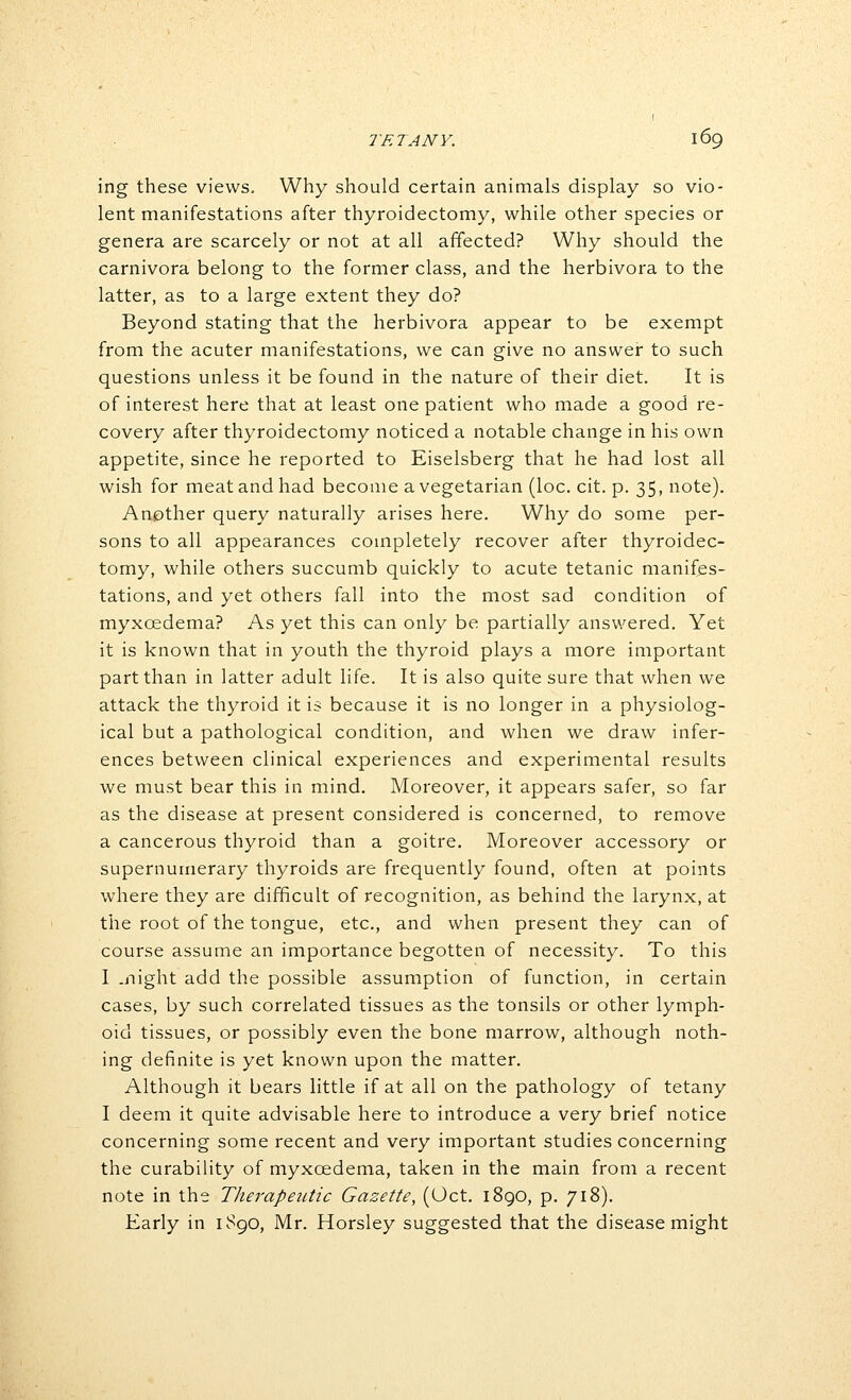 ing these views. Why should certain animals display so vio- lent manifestations after thyroidectomy, while other species or genera are scarcely or not at all affected? Why should the carnivora belong to the former class, and the herbivora to the latter, as to a large extent they do? Beyond stating that the herbivora appear to be exempt from the acuter manifestations, we can give no answer to such questions unless it be found in the nature of their diet. It is of interest here that at least one patient who made a good re- covery after thyroidectomy noticed a notable change in his own appetite, since he reported to Eiselsberg that he had lost all wish for meat and had become a vegetarian (loc. cit. p. 35, note). Another query naturally arises here. Why do some per- sons to all appearances completely recover after thyroidec- tomy, while others succumb quickly to acute tetanic manifes- tations, and yet others fall into the most sad condition of myxoedema? As yet this can only be partially answered. Yet it is known that in youth the thyroid plays a more important part than in latter adult life. It is also quite sure that when we attack the thyroid it is because it is no longer in a physiolog- ical but a pathological condition, and when we draw infer- ences between clinical experiences and experimental results we must bear this in mind. Moreover, it appears safer, so far as the disease at present considered is concerned, to remove a cancerous thyroid than a goitre. Moreover accessory or supernumerary thyroids are frequently found, often at points where they are difficult of recognition, as behind the larynx, at the root of the tongue, etc., and when present they can of course assume an importance begotten of necessity. To this I .night add the possible assumption of function, in certain cases, by such correlated tissues as the tonsils or other lymph- oid tissues, or possibly even the bone marrow, although noth- ing definite is yet known upon the matter. Although it bears little if at all on the pathology of tetany I deem it quite advisable here to introduce a very brief notice concerning some recent and very important studies concerning the curability of myxoedema, taken in the main from a recent note in the Therapeutic Gazette, (Oct. 1890, p. 718). Early in ^^90, Mr. Horsley suggested that the disease might