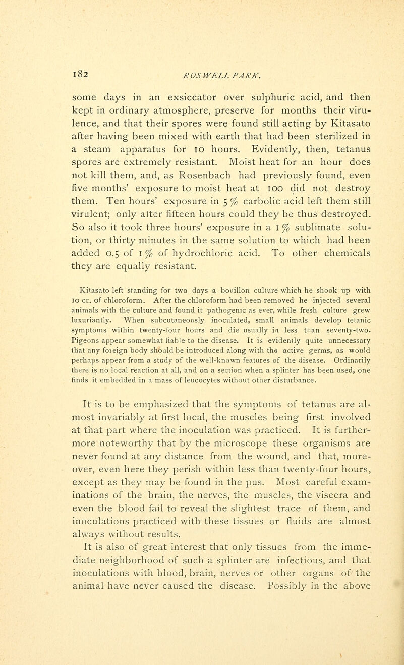 some days in an exsiccator over sulphuric acid, and then kept in ordinary atmosphere, preserve for months their viru- lence, and that their spores were found still acting by Kitasato after having been mixed with earth that had been sterilized in a steam apparatus for lo hours. Evidently, then, tetanus spores are extremely resistant. Moist heat for an hour does not kill them, and, as Rosenbach had previously found, even five months' exposure to moist heat at lOO did not destroy them. Ten hours' exposure in 5 % carbolic acid left them still virulent; only alter fifteen hours could they be thus destroyed. So also it took three hours' exposure in a i % sublimate solu- tion, or thirty minutes in the same solution to which had been added 0.5 of i % of hydrochloric acid. To other chemicals they are equally resistant. Kitasato left standing for two days a bouillon culture which he shook up with 10 cc. of chloroform. After the chloroform had been removed he injected several animals with the culture and found it pathogenic as ever, while fresh culture grew luxuriantly. When subcutaneously inoculated, small animals develop tetanic symptoms within twenty-four hours and die usually in less than seventy-two. Pigeons appear somewhat liable to the disease. It is evidently quite unnecessary that any foieign body shojldbe introduced along with the active germs, as would perhaps appear from a study of the well-known features of the disease. Ordinarily there is no local reaction at all, and on a section when a splinter has been used, one finds it embedded in a mass of leucocytes without other disturbance. It is to be emphasized that the symptoms of tetanus are al- most invariably at first local, the muscles being first involved at that part where the inoculation was practiced. It is further- more noteworthy that by the microscope these organisms are never found at any distance from the wound, and that, more- over, even here they perish within less than twenty-four hours, except as they may be found in the pus. Most careful exam- inations of the brain, the nerves, the muscles, the viscera and even the blood fail to reveal the slightest trace of them, and inoculations practiced with these tissues or fluids are almost always without results. It is also of great interest that only tissues from the imme- diate neighborhood of such a splinter are infectious, and that inoculations with blood, brain, nerves or other organs of the animal have never caused the disease. Possibly in the above