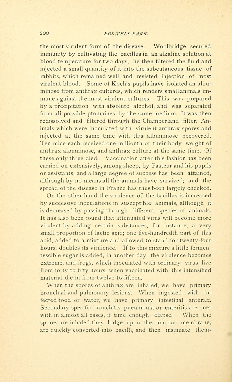 the most virulent form of the disease. Woolbridge secured immunity by cultivating the bacillus in an alkaline solution at blood temperature for two days; he then filtered the fluid and injected a small quantity of it into the subcutaneous tissue of rabbits, which remained well and resisted injection of most virulent blood. Some of Koch's pupils have isolated an albu- minose from anthrax cultures, which renders small animals im- mune against the most virulent cultures. This was prepared by a precipitation with absolute alcohol, and was separated from all possible ptomaines by the same medium. It was then redissolved and filtered through the Chamberland filter. An- imals which were inoculated with virulent anthrax spores and injected at the same time with this albuminose recovered. Ten mice each received one-millionth of their body weight of anthrax albuminose, and anthrax culture at the same time. Of these only three died. Vaccination after this fashion has been carried on extensively, among sheep, by Pasteur and his pupils or assistants, and a large degree of success has been attained, although by no means all the animals have survived; and the spread of the disease in France has thus been largely checked. On the other hand the virulence of the bacillus is increased by successive inoculations in susceptible animals, although it is decreased by passing through different species of animals. It has also been found that attenuated virus will become more virulent by adding certain substances, for instance, a very small proportion of lactic acid; one five-hundredth part of this acid, added to a mixture and allowed to stand for twenty-four hours, doubles its virulence. If to this mixture a little fermen- tescible sugar is added, in another day the virulence becomes extreme, and frogs, which inoculated with ordinary virus live from forty to fifty hours, when vaccinated with this intensified material die in from twelve to fifteen. When the spores of anthrax are inhaled, we have primary bronchial and pulmonary lesions. When ingested with in- fected food or water, we have primary intestinal anthrax. Secondary specific bronchitis, pneumonia or enteritis are met with in almost all cases, if time enough elapse. When the spores are inhaled they lodge upon the mucous membrane, are quickly converted into bacilli, and then insinuate them-