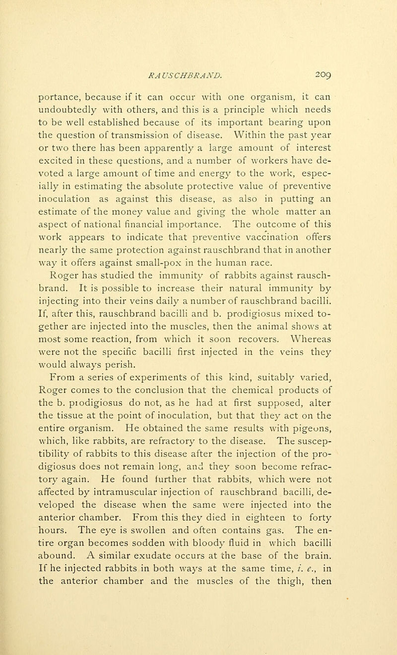 portance, because if it can occur with one organism, it can undoubtedly with others, and this is a principle which needs to be well established because of its important bearing upon the question of transmission of disease. Within the past year or two there has been apparently a large amount of interest excited in these questions, and a number of workers have de- voted a large amount of time and energy to the work, espec- ially in estimating the absolute protective value of preventive inoculation as against this disease, as also in putting an estimate of the money value and giving the whole matter an aspect of national financial importance. The outcome of this work appears to indicate that preventive vaccination offers nearly the same protection against rauschbrand that in another way it offers against small-pox in the human race. Roger has studied the immunity of rabbits against rausch- brand. It is possible to increase their natural immunity by injecting into their veins daily a number of rauschbrand bacilli. If, after this, rauschbrand bacilli and b. prodigiosus mixed to- gether are injected into the muscles, then the animal shows at most some reaction, from which it soon recovers. Whereas were not the specific bacilli first injected in the veins they would always perish. From a series of experiments of this kind, suitably varied, Roger comes to the conclusion that the chemical products of the b. piodigiosus do not, as he had at first supposed, alter the tissue at the point of inoculation, but that they act on the entire organism. He obtained the same results with pigeons, which, like rabbits, are refractory to the disease. The suscep- tibility of rabbits to this disease after the injection of the pro- digiosus does not remain long, and they soon become refrac- tory again. He found further that rabbits, which were not affected by intramuscular injection of rauschbrand bacilli, de- veloped the disease when the same were injected into the anterior chamber. From this they died in eighteen to forty hours. The eye is swollen and often contains gas. The en- tire organ becomes sodden with bloody fluid in which bacilli abound. A similar exudate occurs at the base of the brain. If he injected rabbits in both ways at the same time, /. e., in the anterior chamber and the muscles of the thigh, then