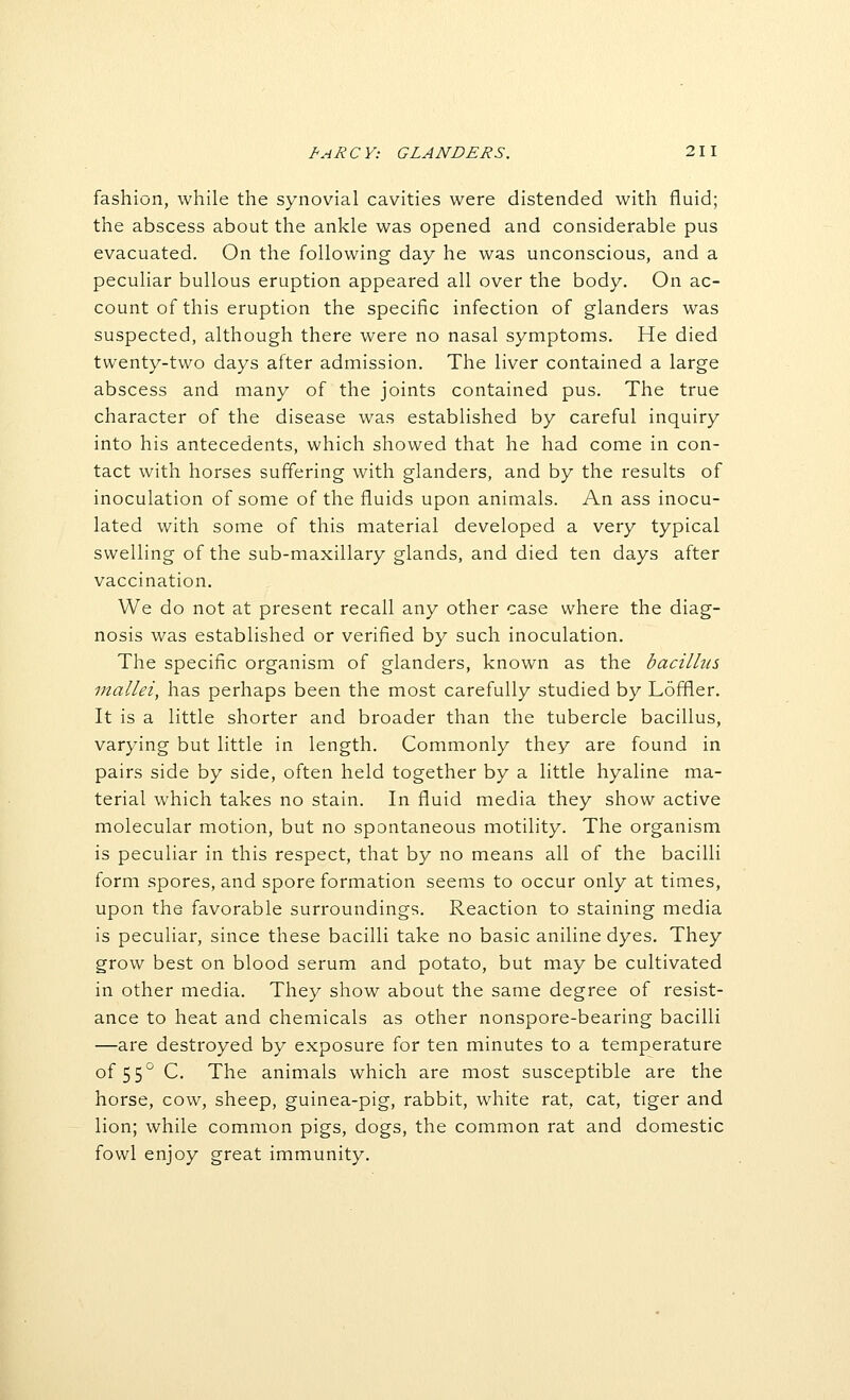 fashion, while the synovial cavities were distended with fluid; the abscess about the ankle was opened and considerable pus evacuated. On the following day he was unconscious, and a peculiar bullous eruption appeared all over the body. On ac- count of this eruption the specific infection of glanders was suspected, although there were no nasal symptoms. He died twenty-two days after admission. The liver contained a large abscess and many of the joints contained pus. The true character of the disease was established by careful inquiry into his antecedents, which showed that he had come in con- tact with horses suffering with glanders, and by the results of inoculation of some of the fluids upon animals. An ass inocu- lated with some of this material developed a very typical swelling of the sub-maxillary glands, and died ten days after vaccination. We do not at present recall any other case where the diag- nosis was established or verified by such inoculation. The specific organism of glanders, known as the bacilhis mallei, has perhaps been the most carefully studied by Loffler. It is a little shorter and broader than the tubercle bacillus, varying but little in length. Commonly they are found in pairs side by side, often held together by a little hyaline ma- terial which takes no stain. In fluid media they show active molecular motion, but no spontaneous motility. The organism is peculiar in this respect, that by no means all of the bacilli form spores, and spore formation seems to occur only at times, upon the favorable surroundings. Reaction to staining media is peculiar, since these bacilli take no basic aniline dyes. They grow best on blood serum and potato, but may be cultivated in other media. They show about the same degree of resist- ance to heat and chemicals as other nonspore-bearing bacilli —are destroyed by exposure for ten minutes to a temperature of 55° C. The animals which are most susceptible are the horse, cow, sheep, guinea-pig, rabbit, white rat, cat, tiger and lion; while common pigs, dogs, the common rat and domestic fowl enjoy great immunity.