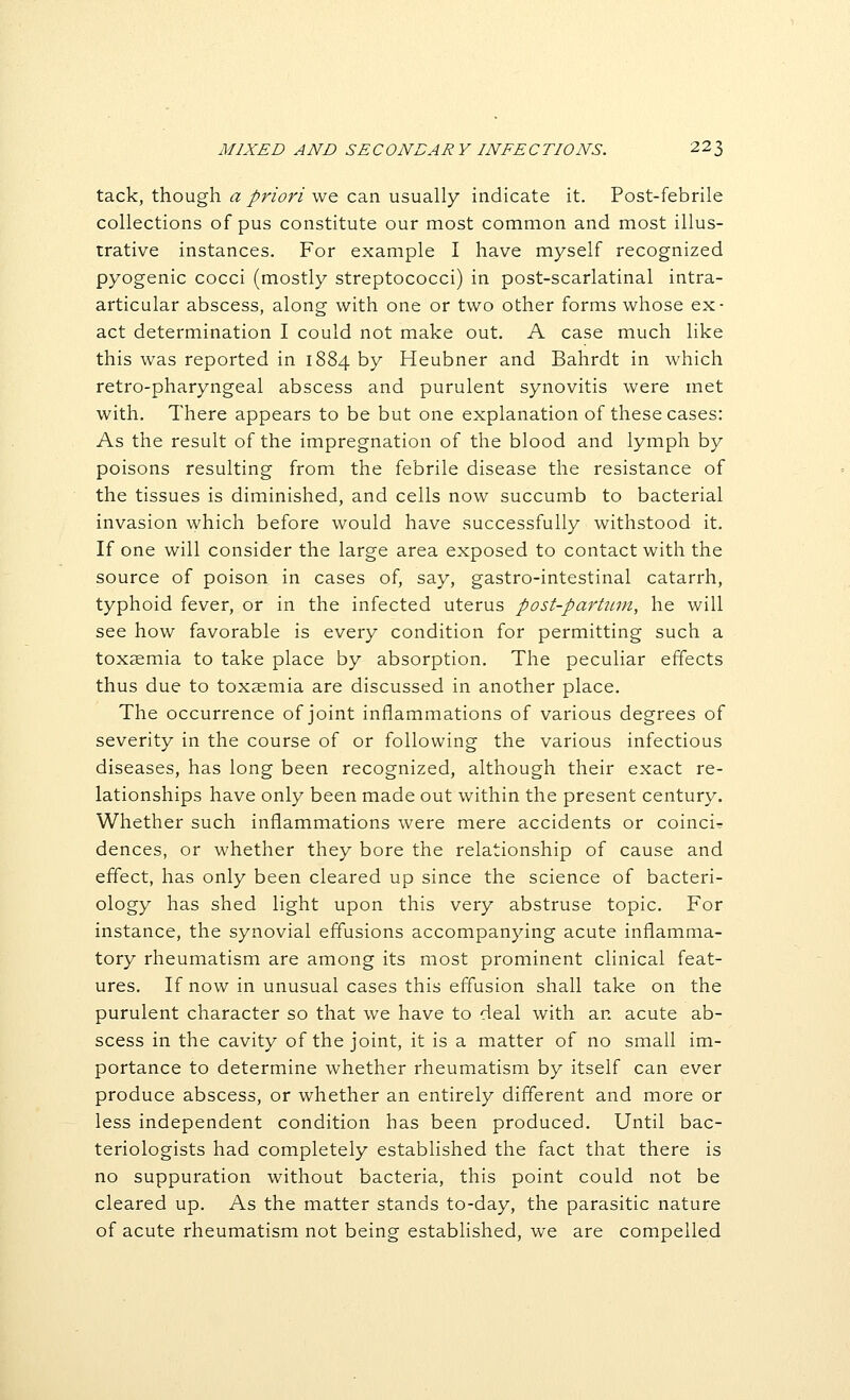 tack, though a priori we can usually indicate it. Post-febrile collections of pus constitute our most common and most illus- trative instances. For example I have myself recognized pyogenic cocci (mostly streptococci) in post-scarlatinal intra- articular abscess, along with one or two other forms whose ex- act determination I could not make out. A case much like this was reported in 1884 by Heubner and Bahrdt in which retro-pharyngeal abscess and purulent synovitis were met with. There appears to be but one explanation of these cases: As the result of the impregnation of the blood and lymph by poisons resulting from the febrile disease the resistance of the tissues is diminished, and cells now succumb to bacterial invasion which before would have successfully withstood it. If one will consider the large area exposed to contact with the source of poison in cases of, say, gastro-intestinal catarrh, typhoid fever, or in the infected uterus post-parUtni, he will see how favorable is every condition for permitting such a toxaemia to take place by absorption. The peculiar effects thus due to toxaemia are discussed in another place. The occurrence of joint inflammations of various degrees of severity in the course of or following the various infectious diseases, has long been recognized, although their exact re- lationships have only been made out within the present century. Whether such inflammations were mere accidents or coinci- dences, or whether they bore the relationship of cause and effect, has only been cleared up since the science of bacteri- ology has shed light upon this very abstruse topic. For instance, the synovial effusions accompanying acute inflamma- tory rheumatism are among its most prominent clinical feat- ures. If now in unusual cases this effusion shall take on the purulent character so that we have to deal with an acute ab- scess in the cavity of the joint, it is a matter of no small im- portance to determine whether rheumatism by itself can ever produce abscess, or whether an entirely different and more or less independent condition has been produced. Until bac- teriologists had completely established the fact that there is no suppuration without bacteria, this point could not be cleared up. As the matter stands to-day, the parasitic nature of acute rheumatism not being established, we are compelled