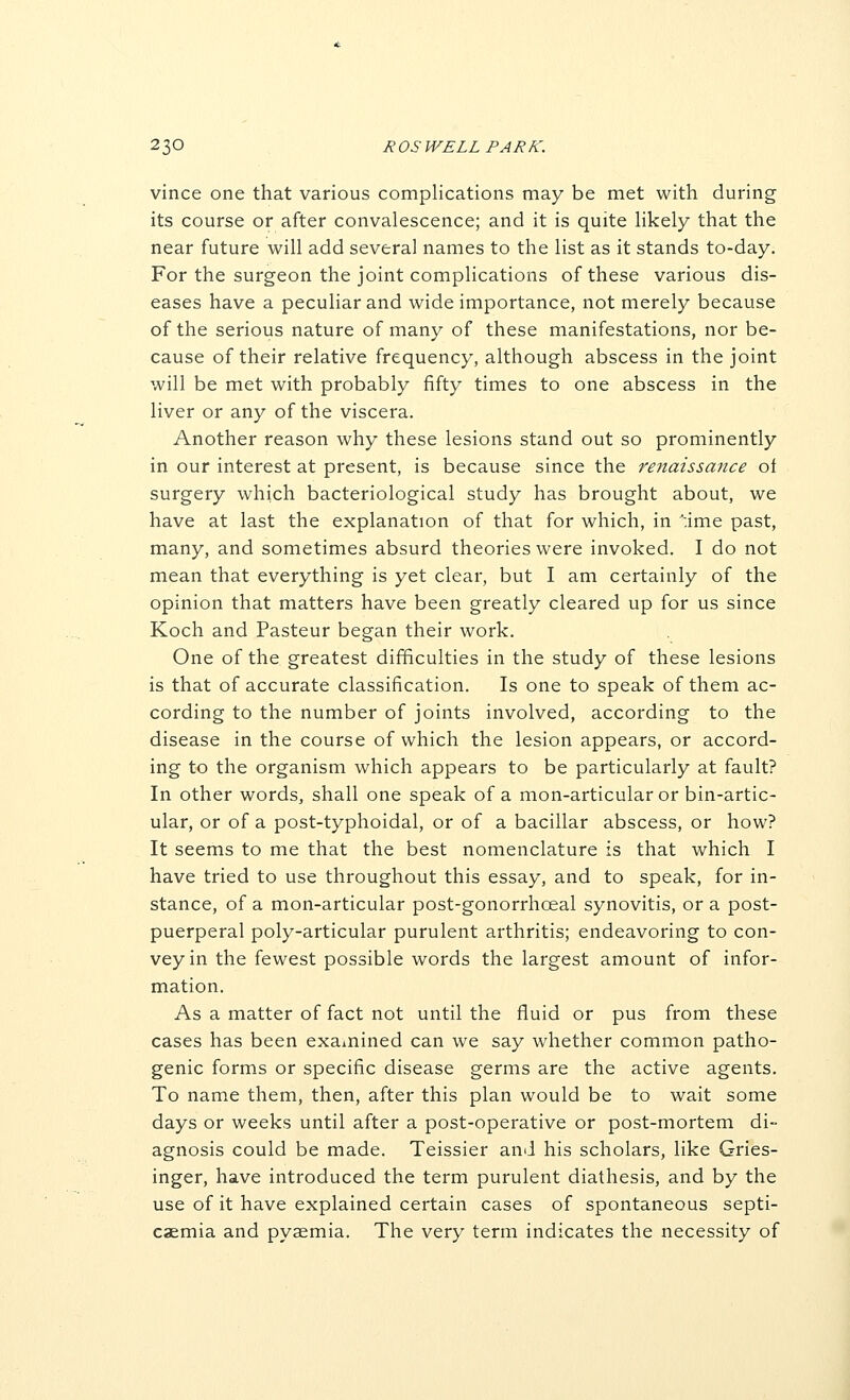 vince one that various complications may be met with during its course or after convalescence; and it is quite likely that the near future will add several names to the list as it stands to-day. For the surgeon the joint complications of these various dis- eases have a peculiar and wide importance, not merely because of the serious nature of many of these manifestations, nor be- cause of their relative frequency, although abscess in the joint will be met with probably fifty times to one abscess in the liver or any of the viscera. Another reason why these lesions stand out so prominently in our interest at present, is because since the renaissance of surgery which bacteriological study has brought about, we have at last the explanation of that for which, in ':ime past, many, and sometimes absurd theories were invoked. I do not mean that everything is yet clear, but I am certainly of the opinion that matters have been greatly cleared up for us since Koch and Pasteur began their work. One of the greatest difficulties in the study of these lesions is that of accurate classification. Is one to speak of them ac- cording to the number of joints involved, according to the disease in the course of which the lesion appears, or accord- ing to the organism which appears to be particularly at fault? In other words, shall one speak of a mon-articular or bin-artic- ular, or of a post-typhoidal, or of a bacillar abscess, or how? It seems to me that the best nomenclature is that which I have tried to use throughout this essay, and to speak, for in- stance, of a mon-articular post-gonorrhceal synovitis, or a post- puerperal poly-articular purulent arthritis; endeavoring to con- vey in the fewest possible words the largest amount of infor- mation. As a matter of fact not until the fluid or pus from these cases has been exa^nined can we say whether common patho- genic forms or specific disease germs are the active agents. To name them, then, after this plan would be to wait some days or weeks until after a post-operative or post-mortem di- agnosis could be made. Teissier and his scholars, like Gries- inger, have introduced the term purulent diathesis, and by the use of it have explained certain cases of spontaneous septi- caemia and pyaemia. The very term indicates the necessity of