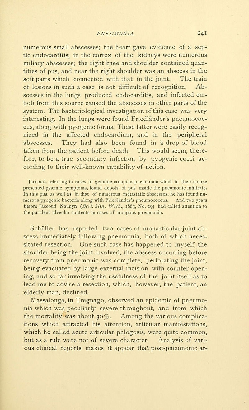 numerous small abscesses; the heart gave evidence of a sep- tic endocarditis; in the cortex of the kidneys were numerous miliary abscesses; the right knee and shoulder contained quan- tities of pus, and near the right shoulder was an abscess in the soft parts which connected with that in the joint. The train of lesions in such a case is not difficult of recognition. Ab- scesses in the lungs produced endocarditis, and infected em- boli from this source caused the abscesses in other parts of the system. The bacteriological investigation of this case was very interesting. In the lungs were found Friedlander's pneumococ- cus, along with pyogenic forms. These latter were easily recog- nized in the affected endocardium, and in the peripheral abscesses. They had also been found in a drop of blood taken from the patient before death. This would seem, there- fore, to be a true secondary infection by pyogenic cocci ac- cording to their well-known capability of action. Jaccoud, referring to cases of genuine croupous pneumonia which in their course presented pysemic symptoms, found depots of pus inside the pneumonic infiltrate. In this pus, as well as in that of numerous metastatic abscesses, he has found nu- merous pyogenic bacteria along with Friedlander's pneumococcus. And two years before Jaccoud. Naunyn {Berl. khn. Woch., 1883, No. 29) had called attention to the puiulent alveolar contents in cases of croupous pneumonia. Schiiller has reported two cases of monarticular joint ab- scess immediately following pneumonia, both of which neces- sitated resection. One such case has happened to myself, the shoulder being the joint involved, the abscess occurring before recovery from pneumonia, was complete, perforating the joint, being evacuated by large external incision with counter open- ing, and so far involving the usefulness of the joint itself as to lead me to advise a resection, which, however, the patient, an elderly man, declined. Massalonga, in Tregnago, observed an epidemic of pneumo- nia which was peculiarly severe throughout, and from which the mortality^'was about 30%. Among the various complica- tions which attracted his attention, articular manifestations, which he called acute articular phlogosis, were quite common, but as a rule were not of severe character. Analysis of vari- ous clinical reports makes it appear that post-pneumonic ar-