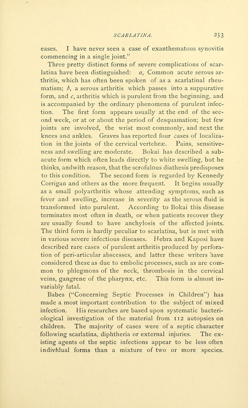 eases. I have never seen a case of exanthematous synovitis commencing in a single joint. Three pretty distinct forms of severe complications of scar- latina have been distinguished: a, Common acute serous ar- thritis, which has often been spoken of as a scarlatinal rheu- matism; b, a serous arthritis which passes into a suppurative form, and c, arthritis which is purulent from the beginning, and is accompanied by the ordinary phenomena of purulent infec- tion. The first form appears usually at the end of the sec- ond week, or at or about the period of desquamation; but few joints are involved, the wrist most commonly, and next the knees and ankles. Graves has reported four cases of localiza- tion in the joints of the cervical vertebrae. Pains, sensitive- ness and swelling are moderate. Bokai has described a sub- acute form which often leads directly to white swelling, but he thinks, andwith reason, that the scrofulous diathesis predisposes to this condition. The second form is regarded by Kennedy Corrigan and others as the more frequent. It begins usually as a small polyarthritis whose attending symptoms, such as fever and swelling, increase in severity as the serous fluid is transformed into purulent. According to Bokai this disease terminates most often in death, or when patients recover they are usually found to have anchylosis of the affected joints. The third form is hardly peculiar to scarlatina, but is met with in various severe infectious diseases. Hebra and Kaposi have described rare cases of purulent arthritis produced by perfora- tion of peri-articular abscesses, and latter these writers have considered these as due to embolic processes, such as are com- mon to phlegmons of the neck, thrombosis in the cervical veins, gangrene of the pharynx, etc. This form is almost in- variably fatal. Babes (Concerning Septic Processes in Children) has made a most important contribution to the subject of mixed infection. His researches are based upon systematic bacteri- ological investigation of the material from 112 autopsies on children. The majority of cases were of a septic character following scarlatina, diphtheria or external injuries. The ex- isting agents of the septic infections appear to be less often individual forms than a mixture of two or more species.