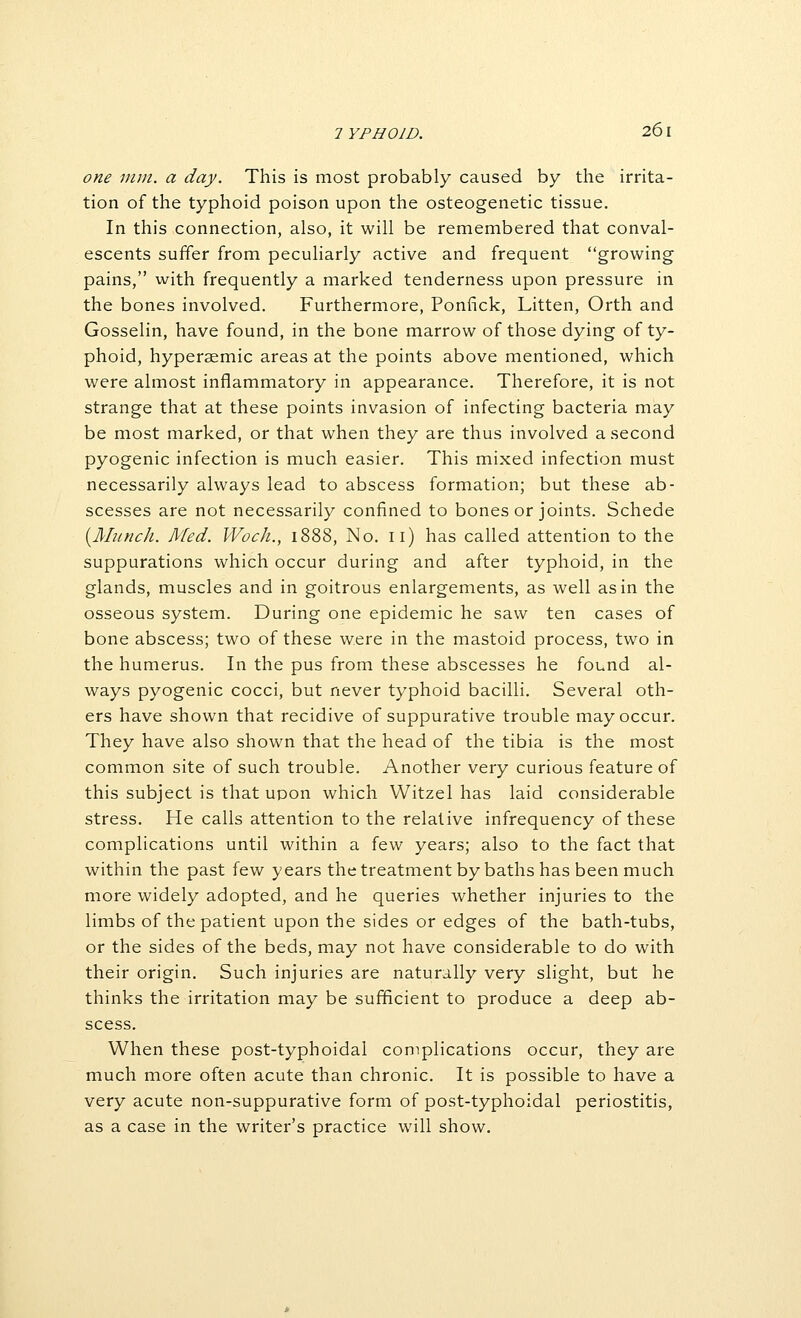 one nun. a day. This is most probably caused by the irrita- tion of the typhoid poison upon the osteogenetic tissue. In this connection, also, it will be remembered that conval- escents suffer from peculiarly active and frequent growing pains, with frequently a marked tenderness upon pressure in the bones involved. Furthermore, Ponfick, Litten, Orth and Gosselin, have found, in the bone marrow of those dying of ty- phoid, hyperaemic areas at the points above mentioned, which were almost inflammatory in appearance. Therefore, it is not strange that at these points invasion of infecting bacteria may be most marked, or that when they are thus involved a second pyogenic infection is much easier. This mixed infection must necessarily always lead to abscess formation; but these ab- scesses are not necessarily confined to bones or joints. Schede {Munch. Med. Woch., 1888, No. 11) has called attention to the suppurations which occur during and after typhoid, in the glands, muscles and in goitrous enlargements, as well as in the osseous system. During one epidemic he saw ten cases of bone abscess; two of these were in the mastoid process, two in the humerus. In the pus from these abscesses he found al- ways pyogenic cocci, but never typhoid bacilli. Several oth- ers have shown that recidive of suppurative trouble may occur. They have also shown that the head of the tibia is the most common site of such trouble. Another very curious feature of this subject is that upon which Witzel has laid considerable stress. He calls attention to the relative infrequency of these complications until within a few years; also to the fact that within the past few years the treatment by baths has been much more widely adopted, and he queries whether injuries to the limbs of the patient upon the sides or edges of the bath-tubs, or the sides of the beds, may not have considerable to do with their origin. Such injuries are naturally very slight, but he thinks the irritation may be sufficient to produce a deep ab- scess. When these post-typhoidai complications occur, they are much more often acute than chronic. It is possible to have a very acute non-suppurative form of post-typhoidal periostitis, as a case in the writer's practice will show.