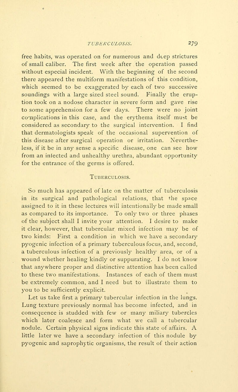 free habits, was operated on for numerous and dtep strictures of small caliber. The first week after the operation passed without especial incident. With the beginning of the second there appeared the multiform manifestations of this condition, which seemed to be exaggerated by each of two successive soundings with a large sized steel sound. Finally the erup- tion took on a nodose character in severe form and gave rise to some apprehension for a few days. There were no joint complications in this case, and the erythema itself must be considered as secondary to the surgical intervention. I find that dermatologists speak of the occasional supervention of this disease after surgical operation or irritation. Neverthe- less, if it be in any sense a specific disease, one can see how from an infected and unhealthy urethra, abundant opportunity for the entrance of the germs is offered. Tuberculosis. So much has appeared of late on the matter of tuberculosis in its surgical and pathological relations, that the space assigned to it in these lectures will intentionally be made small as compared to its importance. To only two or three phases of the subject shall I invite your attention. I desire to make it clear, however, that tubercular mixed infection may be of two kinds: First a condition in which we have a secondary pyogenic infection of a primary tuberculous focus, and, second, a tuberculous infection of a previously healthy area, or of a wound whether healing kindly or suppurating. I do not know that anywhere proper and distinctive attention has been called to these two manifestations. Instances of each of them must be extremely common, and I need but to illustrate them to you to be sufficiently explicit. Let us take first a primary tubercular infection in the lungs. Lung texture previously normal has become infected, and in consequence is studded with {t.\v or many miliary tubercles which later coalesce and form what we call a tubercular nodule. Certain physical signs indicate this state of affairs. A little later we have a secondary infection of this nodule by pyogenic and saprophytic organisms, the result of their action