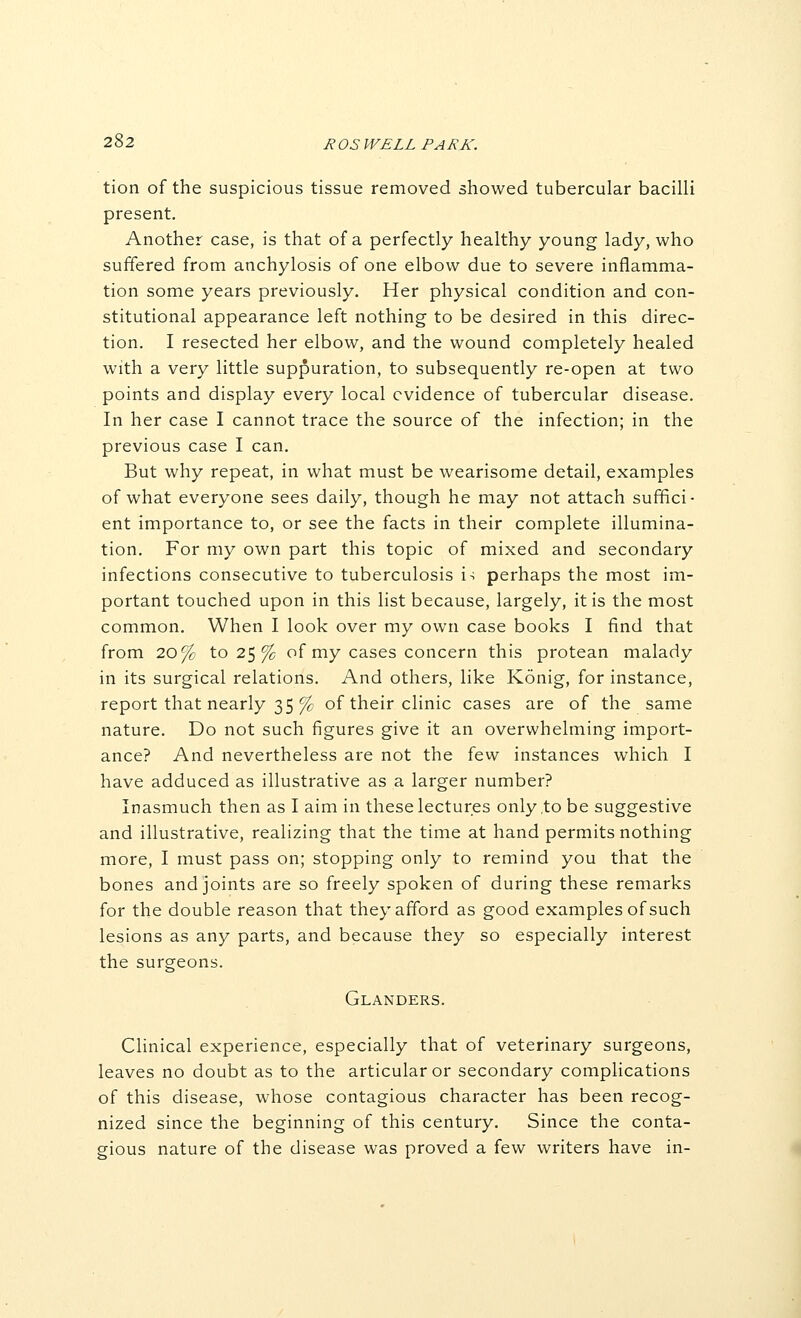 tion of the suspicious tissue removed showed tubercular bacilli present. Another case, is that of a perfectly healthy young lady, who suffered from anchylosis of one elbow due to severe inflamma- tion some years previously. Her physical condition and con- stitutional appearance left nothing to be desired in this direc- tion. I resected her elbow, and the wound completely healed with a very little suppuration, to subsequently re-open at two points and display every local evidence of tubercular disease. In her case I cannot trace the source of the infection; in the previous case I can. But why repeat, in what must be wearisome detail, examples of what everyone sees daily, though he may not attach suffici- ent importance to, or see the facts in their complete illumina- tion. For my own part this topic of mixed and secondary infections consecutive to tuberculosis i-; perhaps the most im- portant touched upon in this list because, largely, it is the most common. When I look over my own case books I find that from 20% to 25 % of my cases concern this protean malady in its surgical relations. And others, like Konig, for instance, report that nearly 35 % of their clinic cases are of the same nature. Do not such figures give it an overwhelming import- ance? And nevertheless are not the few instances which I have adduced as illustrative as a larger number? inasmuch then as I aim in these lectures only .to be suggestive and illustrative, realizing that the time at hand permits nothing more, I must pass on; stopping only to remind you that the bones and joints are so freely spoken of during these remarks for the double reason that they afford as good examples of such lesions as any parts, and because they so especially interest the surgeons. Glanders. Clinical experience, especially that of veterinary surgeons, leaves no doubt as to the articular or secondary complications of this disease, whose contagious character has been recog- nized since the beginning of this century. Since the conta- gious nature of the disease was proved a few writers have in-