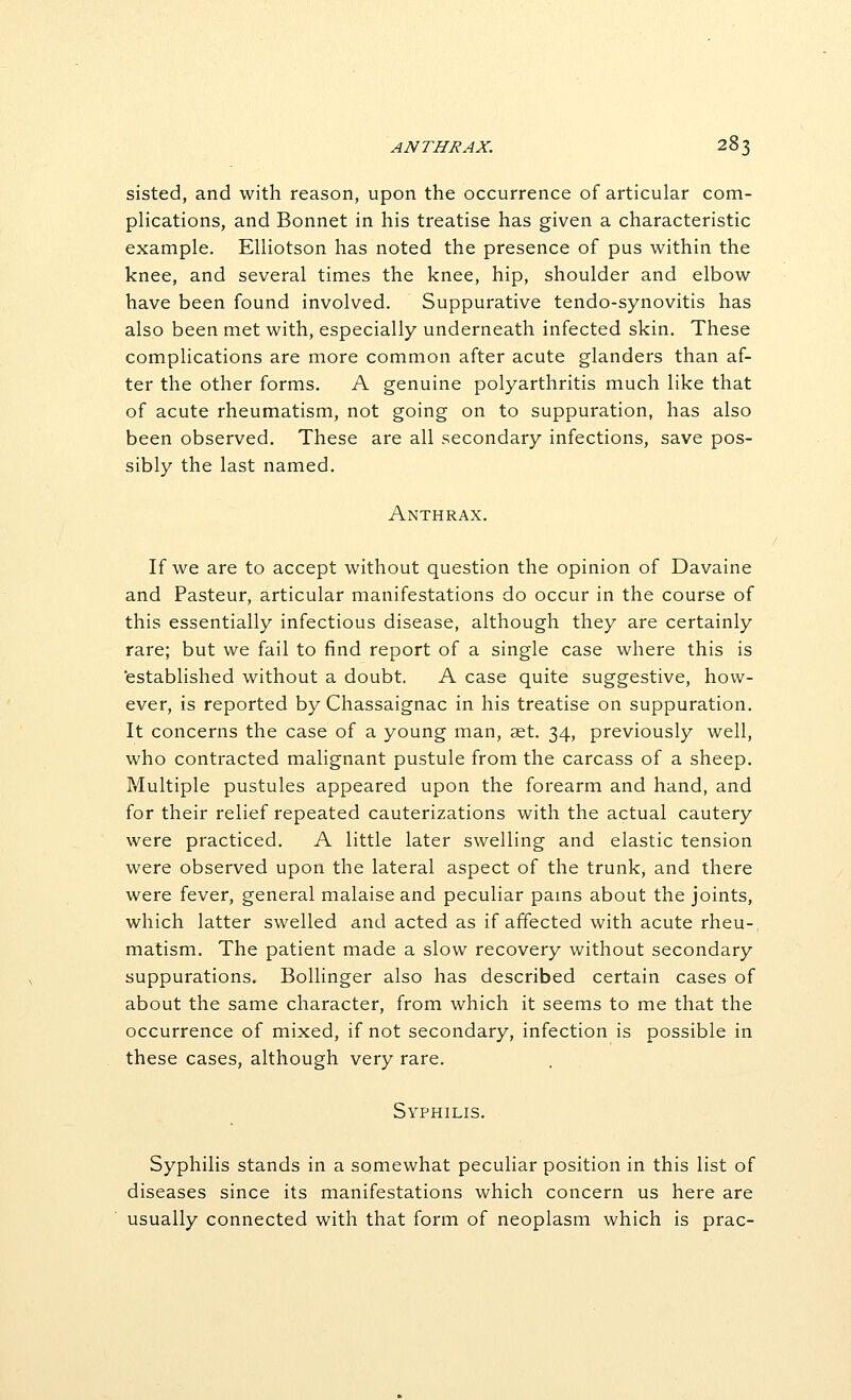 sisted, and with reason, upon the occurrence of articular com- plications, and Bonnet in his treatise has given a characteristic example. Elliotson has noted the presence of pus within the knee, and several times the knee, hip, shoulder and elbow have been found involved. Suppurative tendo-synovitis has also been met with, especially underneath infected skin. These complications are more common after acute glanders than af- ter the other forms. A genuine polyarthritis much like that of acute rheumatism, not going on to suppuration, has also been observed. These are all secondary infections, save pos- sibly the last named. Anthrax. If we are to accept without question the opinion of Davaine and Pasteur, articular manifestations do occur in the course of this essentially infectious disease, although they are certainly rare; but we fail to find report of a single case where this is 'established without a doubt. A case quite suggestive, how- ever, is reported by Chassaignac in his treatise on suppuration. It concerns the case of a young man, set. 34, previously well, who contracted malignant pustule from the carcass of a sheep. Multiple pustules appeared upon the forearm and hand, and for their relief repeated cauterizations with the actual cautery were practiced. A little later swelling and elastic tension were observed upon the lateral aspect of the trunk, and there were fever, general malaise and peculiar pams about the joints, which latter swelled and acted as if affected with acute rheu- matism. The patient made a slow recovery without secondary suppurations. Bollinger also has described certain cases of about the same character, from which it seems to me that the occurrence of mixed, if not secondary, infection is possible in these cases, although very rare. Syphilis. Syphilis stands in a somewhat peculiar position in this list of diseases since its manifestations which concern us here are usually connected with that form of neoplasm which is prac-