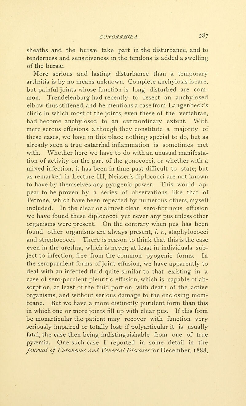 GONORRHCEA. '2-'^7 sheaths and the bursse take part in the disturbance, and to tenderness and sensitiveness in the tendons is added a swelhng of the bursae. More serious and lasting disturbance than a temporary arthritis is by no means unknown. Complete anchylosis is rare, but painful joints whose function is long disturbed are com- mon. Trendelenburg had recently to resect an anchylosed elbow thus stiffened, and he mentions a case from Langenbeck's clinic in which most of the joints, even these of the vertebrae, had become anchylosed to an extraordinary extent. With mere serous effusions, although they constitute a majority of these cases, we have in this place nothing spefcial to do, but as already seen a true catarrhal inflammation is sometimes met with. Whether here we have to do with an unusual manifesta- tion of activity on the part of the gonococci, or whether with a mixed infection, it has been in time past difficult to state; but as remarked in Lecture III, Neisser's diplococci are not known to have by themselves any pyogenic power. This would ap- pear to be proven by a series of observations like that of Petrone, which have been repeated by numerous others, myself included. In the clear or almost clear sero-fibrinous effusion we have found these diplococci, yet never any pus unless other organisms were present. On the contrary when pus has been found other organisms are always present, i. e., staphylococci and streptococci. There is reason to think that this is the case even in the urethra, which is never; at least in individuals sub- ject to infection, free from the common pyogenic forms. In the seropurulent forms of joint effusion, we have apparently to deal with an infected fluid quite similar to that existing in a case of sero-purulent pleuritic effusion, which is capable of ab- sorption, at least of the fluid portion, with death of the active organisms, and without serious damage to the enclosing mem- brane. But we have a more distinctly purulent form than this in which one or more joints fill up with clear pus. If this form be monarticular the patient may recover with function very seriously impaired or totally lost; if polyarticular it is usually fatal, the case then being indistinguishable from one of true pyaemia. One such case I reported in some detail in the Journal of Cutaneous and Venereal Diseases for December, il