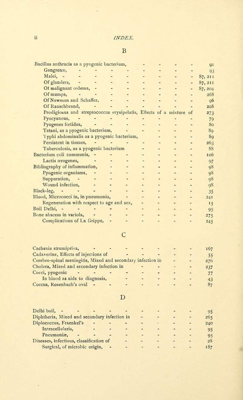 B Bacillus anthracis as a pyogenic bacterium, - _ _ _ gi Gangrense, ---..___ g^ Malei, - - - - - - - - -87,211 Of glanders, - _-_ . _ . _ _ 87,211 Of malignant oedema, ---.--. 87, 204 Of mumps, -----._. 268 Of Newman and Schaffer, --.... g6 Of Rauschbrand, --..._. 208 Prodigiosus and streptococcus erysipelatis. Effects of a mixture of 273 Pyocyaneus, --.--... yg Pyogenes foetidus, ---._._ go Tetani, as a pyogenic bacterium, . . _ . . 89 '1 yphi abdominalis as a pyogenic bacterium, - _ . 89 Persistent in tissues, ------- 263 Tuberculosis, as a pyogenic bacterium . _ _ - gg Bacterium coli communis, ------- 106 Lactis serogenes, ...._-_ g^ Bibliography of inflammation, ------ g8 Pyogenic organisms, - - - - - - - g8 Suppuration, -------- gg Wound infection, ------- gg Black-leg, --------- 35 Blood, Micrococci in, in pneumonia, - - - - . 241 Regeneration with respect to age and sex, - - - - 15 Boil Delhi, --------- g5 Bone abscess in variola, ------- 275 Complications of La Grippe, ------ 245 Cachexia strumipriva, - - - - - - - 167 Cadaverine, Effects of injeciions of ----- ^^ Cerebro-spinal meningitis. Mixed and secondary infection in - - 276 Cholera, Mixed and secondary infection in - - . - 237 Cocci, pyogenic ---.--._ 77 In blood as aids to diagnosis, ----- ^^ Coccus, Rosenbach's oval ------- gy D Delhi boil, --------- g^ Diphtheria, Mixed and secondary infection in - - - - 265 Diplococcus, Fraenkel's ------- 240 Intracellularis, ------- g^ Pneumoniae, -------- g^ Diseases, infectious, classification of . - - _ - 28 Surgical, of microbic origin, - -■ - - - - 187