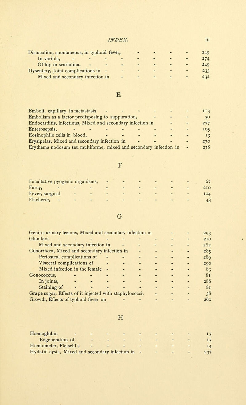 Dislocation, spontaneous, in typhoid fever, - _ - - 249 In variola, .._.---- 274 Of hip in scarlatina, ------- 249 Dysentery, Joint complications in - - - - - - 233 Mixed and secondary infection in - - - - - 232 E Emboli, capillary, in metastasis ------ 113 Embolism as a factor predisposing to suppuration, . - - 30 Endocarditis, infectious. Mixed and secondary infection in - - 277 Enterosepsis, -.-_-.-- 105 Eosinophile cells in blood, ------ 13 Erysipelas, Mixed and secondary infection in - - - - 270 Erythema nodosum seu multiforme, mixed and secondary infection in - 278 Facultative pyogenic organisms, ------ 67 Farcy, ..--_---. 210 Fever, surgical - - - - - - - - 104 Flacherie, -...---__ 43 Genito-urinary lesions. Mixed and secondary infection in - - 293 Glanders, --------- 210 Mixed and secondary infection in - - - - - 282 Gonorrhoea, Mixed and secondary infection in - - - - 285 Periosteal complications of ----- - 289 Visceral complications of ----- - 290 Mixed infection in the female ------ 83 Gonococcus, -.-.--.. gi In joints, . - - . . . - _ 288 Staining of-------- 81 Grape sugar. Effects of it injected with staphylococci, - - - 38 Growth, Effects of typhoid fever on ----- 260 H Haemoglobin ..-.--_- j^ Regeneration of -^----- j^ Hasmometer, Fleischl's ------- 14 Hydatid cysts. Mixed and secondary infection in - - - - 237