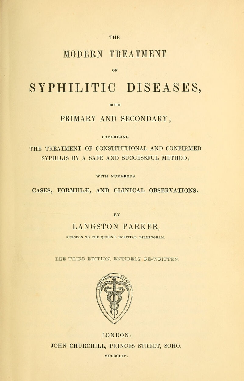 MODERN TREATMENT SYPHILITIC DISEASES, PRIMARY AND SECONDARY COMPRISING THE TREATMENT OE CONSTITUTIONAL AND CONEIRMED SYPHILIS BY A SAEE AND SUCCESSFUL METHOD; WITH NUMEROUS CASES, FORMULA, AND CLINICAL OBSERVATIONS. BY LANGSTON PARKER, SURGEON TO THE QUEEN'S HOSPITAL, BIRMINGHAM. THE THIRD EDITION, ENTIRELY RE-WRITTEN. LONDON: JOHN CHURCHILL, PRINCES STREET, SOHO. MDCCCLIV.