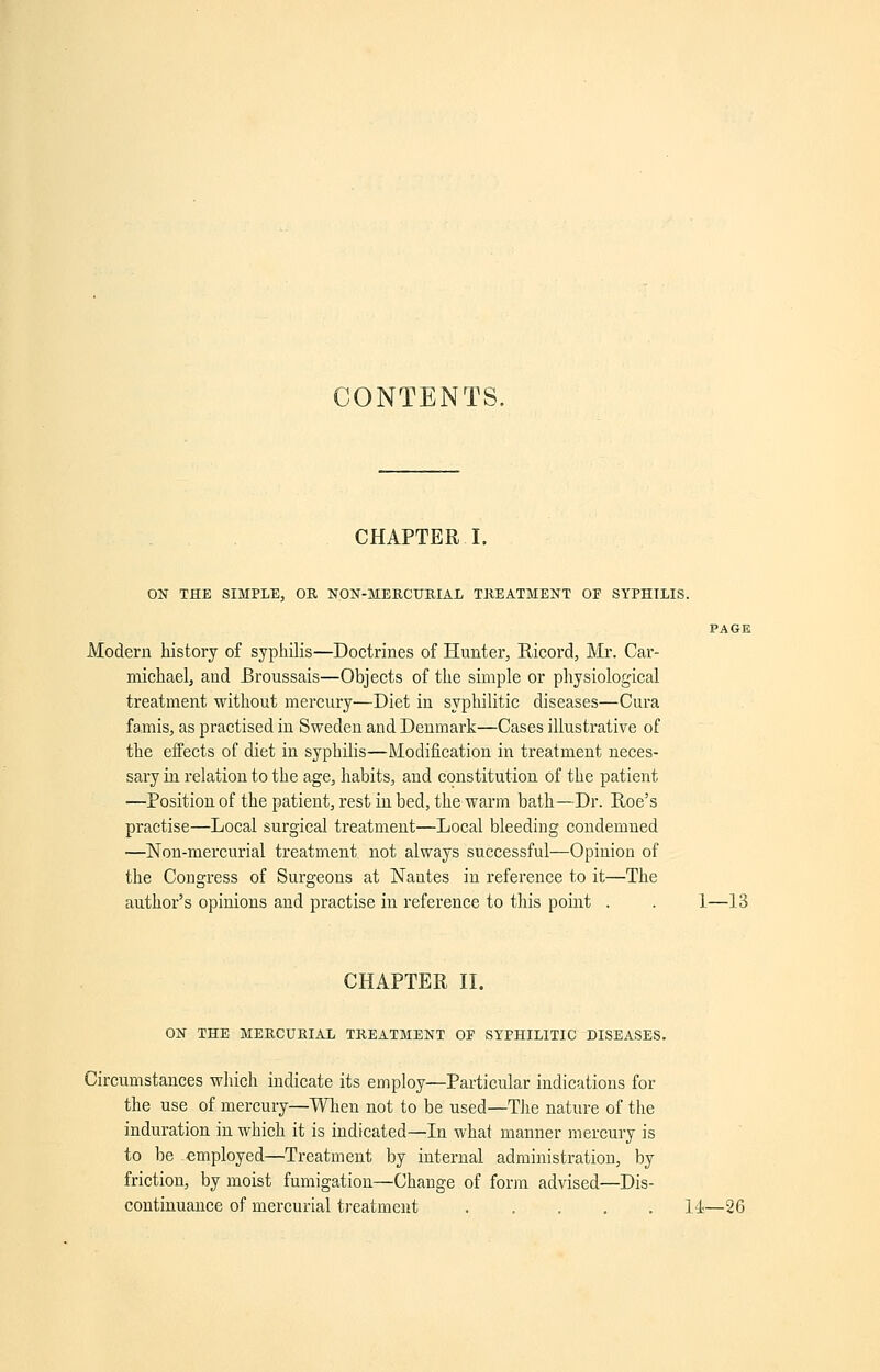 CONTENTS. CHAPTER I. ON THE SIMPLE, OB NON-MERCURIAL TREATMENT OF SYPHILIS. PAGE Modern history of syphilis—Doctrines of Hunter, Ricord, Mr. Car- michael, and Broussais—Objects of the simple or physiological treatment without mercury—Diet in syphilitic diseases—Cura famis, as practised in Sweden and Denmark—Cases illustrative of the effects of diet in syphilis—Modification in treatment neces- sary in relation to the age, habits, and constitution of the patient —Position of the patient, rest in bed, the warm bath—Dr. Roe's practise—Local surgical treatment—Local bleeding condemned —Non-mercurial treatment not always successful—Opinion of the Congress of Surgeons at Nantes in reference to it—The author's opinions and practise in reference to this point . . 1—13 CHAPTER II. ON THE MERCURIAL TREATMENT OP SYPHILITIC DISEASES. Circumstances which indicate its employ—Particular indications for the use of mercury—When not to be used—The nature of the induration in which it is indicated—In what manner mercury is to be employed—Treatment by internal administration, by friction, by moist fumigation—Change of form advised—Dis- continuance of mercurial treatment 14—26