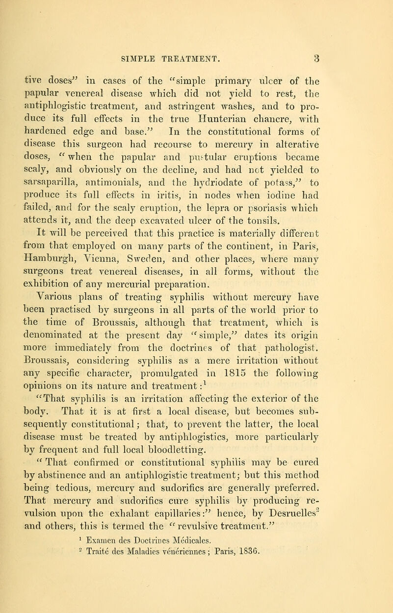 tive doses in cases of the simple primary ulcer of the papular venereal disease which did not yield to rest, the antiphlogistic treatment, and astringent washes, and to pro- duce its full effects in the true Hunterian chancre, with hardened edge and base/' In the constitutional forms of disease this surgeon had recourse to mercury in alterative doses,  when the papular and pustular eruptions became scaly, and obviously on the decline, and had not yielded to sarsaparilla, antimonials, and the hydriodate of potass/' to produce its full effects in iritis, in nodes when iodine had failed, and for the scaly eruption, the lepra or psoriasis which attends it, and the deep excavated ulcer of the tonsils. It will be perceived that this practice is materially different from that employed on many parts of the continent, in Paris, Hamburgh, Vienna, Sweden, and other places, where many surgeons treat venereal diseases, in all forms, without the exhibition of any mercurial preparation. Various plans of treating syphilis without mercury have been practised by surgeons in all parts of the world prior to the time of Broussais, although that treatment, which is denominated at the present day  simple, dates its origin more immediately from the doctrines of that pathologist. Broussais, considering syphilis as a mere irritation without any specific character, promulgated in 1815 the following opinions on its nature and treatment -,1 That syphilis is an irritation affecting the exterior of the body. That it is at first a local disease, but becomes sub- sequently constitutional; that, to prevent the latter, the local disease must be treated by antiphlogistics, more particularly by frequent and full local bloodletting.  That confirmed or constitutional syphilis may be cured by abstinence and an antiphlogistic treatment; but this method being tedious, mercury and sudorifics are generally preferred. That mercury and sudorifics cure syphilis by producing re- vulsion upon the exhalant capillaries: hence, by Desruelles2 and others, this is termed the  revulsive treatment. 1 Examen des Doctrines Medicales. 2 Traite des Maladies veneriennes; Paris, 1836.