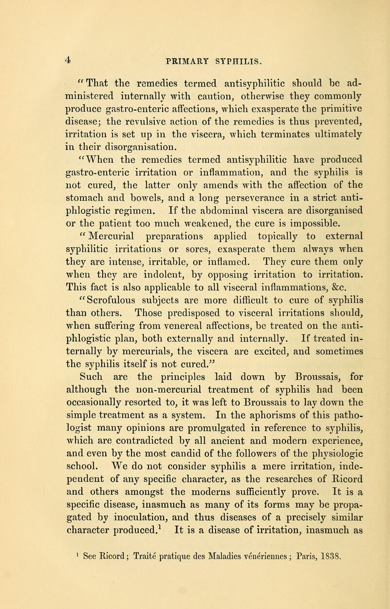 That the remedies termed antisyphilitic should be ad- ministered internally with caution, otherwise they commonly produce gastro-enteric affections, which exasperate the primitive disease; the revulsive action of the remedies is thus prevented, irritation is set up in the viscera, which terminates ultimately in their disorganisation. When the remedies termed antisyphilitic have produced gastro-enteric irritation or inflammation, and the syphilis is not cured, the latter only amends with the affection of the stomach and bowels, and a long perseverance in a strict anti- phlogistic regimen. If the abdominal viscera are disorganised or the patient too much weakened, the cure is impossible.  Mercurial preparations applied topically to external syphilitic irritations or sores, exasperate them always when they are intense, irritable, or inflamed. They cure them only when they are indolent, by opposing irritation to irritation. This fact is also applicable to all visceral inflammations, &c. Scrofulous subjects are more difficult to cure of syphilis than others. Those predisposed to visceral irritations should, when suffering from venereal affections, be treated on the anti- phlogistic plan, both externally and internally. If treated in- ternally by mercurials, the viscera are excited, and sometimes the syphilis itself is not cured. Such are the principles laid down by Broussais, for although the non-mercurial treatment of syphilis had been occasionally resorted to, it was left to Broussais to lay down the simple treatment as a system. In the aphorisms of this patho- logist many opinions are promulgated in reference to syphilis, which are contradicted by all ancient and modern experience, and even by the most candid of the followers of the physiologic school. We do not consider syphilis a mere irritation, inde- pendent of any specific character, as the researches of Ricord and others amongst the moderns sufficiently prove. It is a specific disease, inasmuch as many of its forms may be propa- gated by inoculation, and thus diseases of a precisely similar character produced.1 It is a disease of irritation, inasmuch as 1 See Ricord; Traite pratique des Maladies venerieunes ; Paris, 1838.