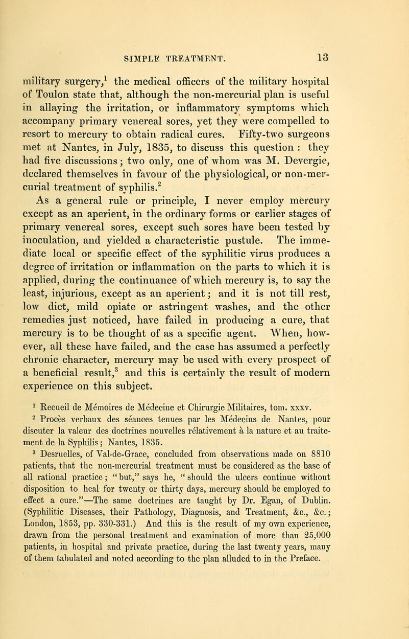 military surgery,1 the medical officers of the military hospital of Toulon state that, although the non-mercurial plan is useful in allaying the irritation, or inflammatory symptoms which accompany primary venereal sores, yet they were compelled to resort to mercury to obtain radical cures. Fifty-two surgeons met at Nantes, in July, 1835, to discuss this question : they had five discussions; two only, one of whom was M. Devergie, declared themselves in favour of the physiological, or non-mer- curial treatment of syphilis.2 As a general rule or principle, I never employ mercury except as an aperient, in the ordinary forms or earlier stages of primary venereal sores, except such sores have been tested by inoculation, and yielded a characteristic pustule. The imme- diate local or specific effect of the syphilitic virus produces a degree of irritation or inflammation on the parts to which it is applied, during the continuance of which mercury is, to say the least, injurious, except as an aperient; and it is not till rest, low diet, mild opiate or astringent washes, and the other remedies just noticed, have failed in producing a cure, that mercury is to be thought of as a specific agent. When, how- ever, all these have failed, and the case has assumed a perfectly chronic character, mercury may be used with every prospect of a beneficial result,3 and this is certainly the result of modern experience on this subject. 1 Recueil de Memoires de Medecine et Chirurgie Militaires, torn. xxxv. 2 Proces verbaux des seances tenues par les Medecins de Nantes, pour discuter la valeur des doctrines nouvelles relativement a la nature et au traite- ment de la Syphilis; Nantes, 1835. 3 Desruelles, of Val-de-Grace, concluded from observations made on 8810 patients, that the non-mercurial treatment must be considered as the base of all rational practice;  but, says he,  should the ulcers continue without disposition to heal for twenty or thirty days, mercury should be employed to effect a cure.—The same doctrines are taught by Dr. Egan, of Dublin. (Syphilitic Diseases, their Pathology, Diagnosis, and Treatment, &c, &c.; London, 1853, pp. 330-331.) And this is the result of my own experience, drawn from the personal treatment and examination of more than 25,000 patients, in hospital and private practice, during the last twenty years, many of them tabulated and noted according to the plan alluded to in the Preface.