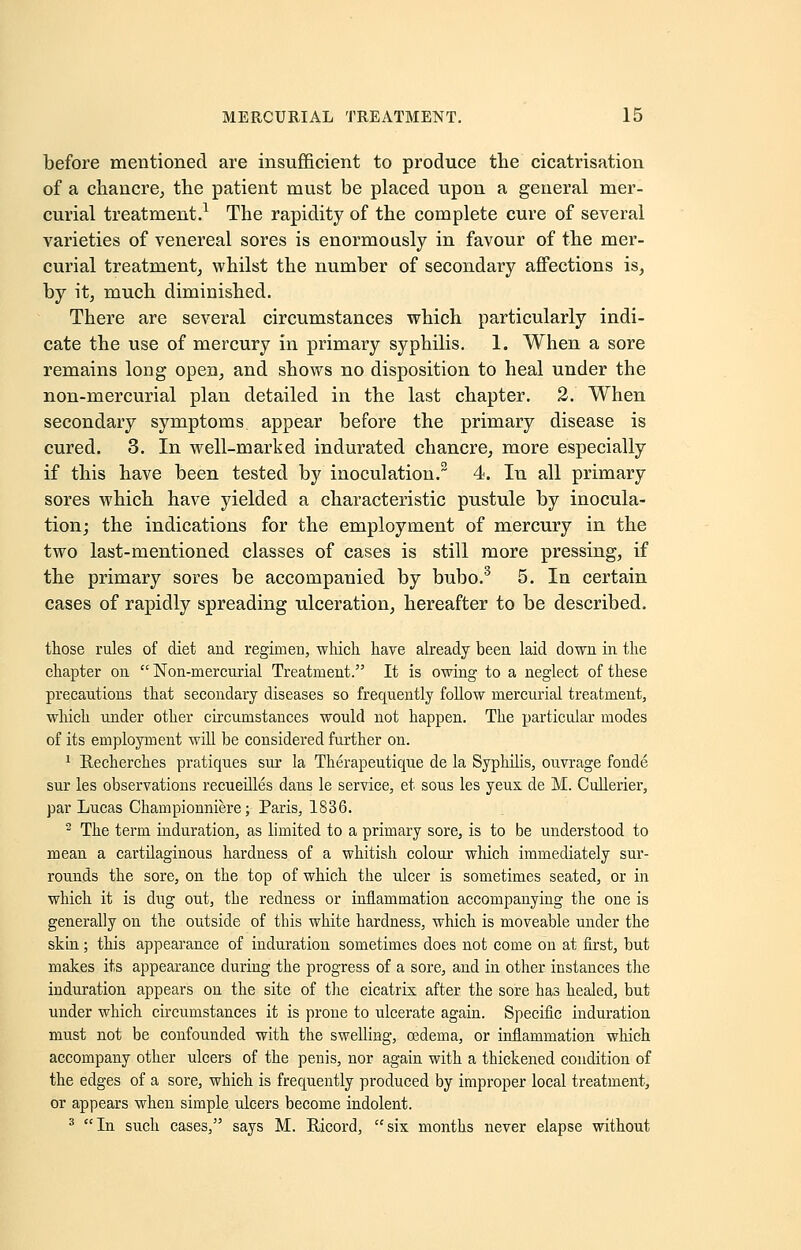 before mentioned are insufficient to produce the cicatrisation of a chancre, the patient must be placed upon a general mer- curial treatment.1 The rapidity of the complete cure of several varieties of venereal sores is enormously in favour of the mer- curial treatment, whilst the number of secondary affections is, by it, much diminished. There are several circumstances which particularly indi- cate the use of mercury in primary syphilis. 1. When a sore remains long open, and shows no disposition to heal under the non-mercurial plan detailed in the last chapter. 2. When secondary symptoms appear before the primary disease is cured. 3. In well-marked indurated chancre, more especially if this have been tested by inoculation.2 4. In all primary sores which have yielded a characteristic pustule by inocula- tion; the indications for the employment of mercury in the two last-mentioned classes of cases is still more pressing, if the primary sores be accompanied by bubo.3 5. In certain cases of rapidly spreading ulceration, hereafter to be described. those rules of diet and regimen, which have already been laid down in the chapter on  Non-mercurial Treatment. It is owing to a neglect of these precautions that secondary diseases so frequently follow mercurial treatment, which under other circumstances would not happen. The particular modes of its employment will be considered further on. 1 Recherches pratiques sur la Therapeutique de la Syphilis, ouvrage fonde sur les observations recueilles dans le service, et sous les yeux de M. Cullerier, par Lucas Championniere; Paris, 1836. 2 The term induration, as limited to a primary sore, is to be understood to mean a cartilaginous hardness of a whitish colour which immediately sur- rounds the sore, on the top of which the ulcer is sometimes seated, or in which it is dug out, the redness or inflammation accompanying the one is generally on the outside of this white hardness, which is moveable under the skin; this appearance of induration sometimes does not come on at first, but makes its appearance during the progress of a sore, and in other instances the induration appears on the site of the cicatrix after the sore has healed, but under which circumstances it is prone to ulcerate again. Specific induration must not be confounded with the swelling, oedema, or inflammation which accompany other ulcers of the penis, nor again with a thickened condition of the edges of a sore, which is frequently produced by improper local treatment, or appears when simple ulcers become indolent. 3 In such cases, says M. Ricord, six months never elapse without