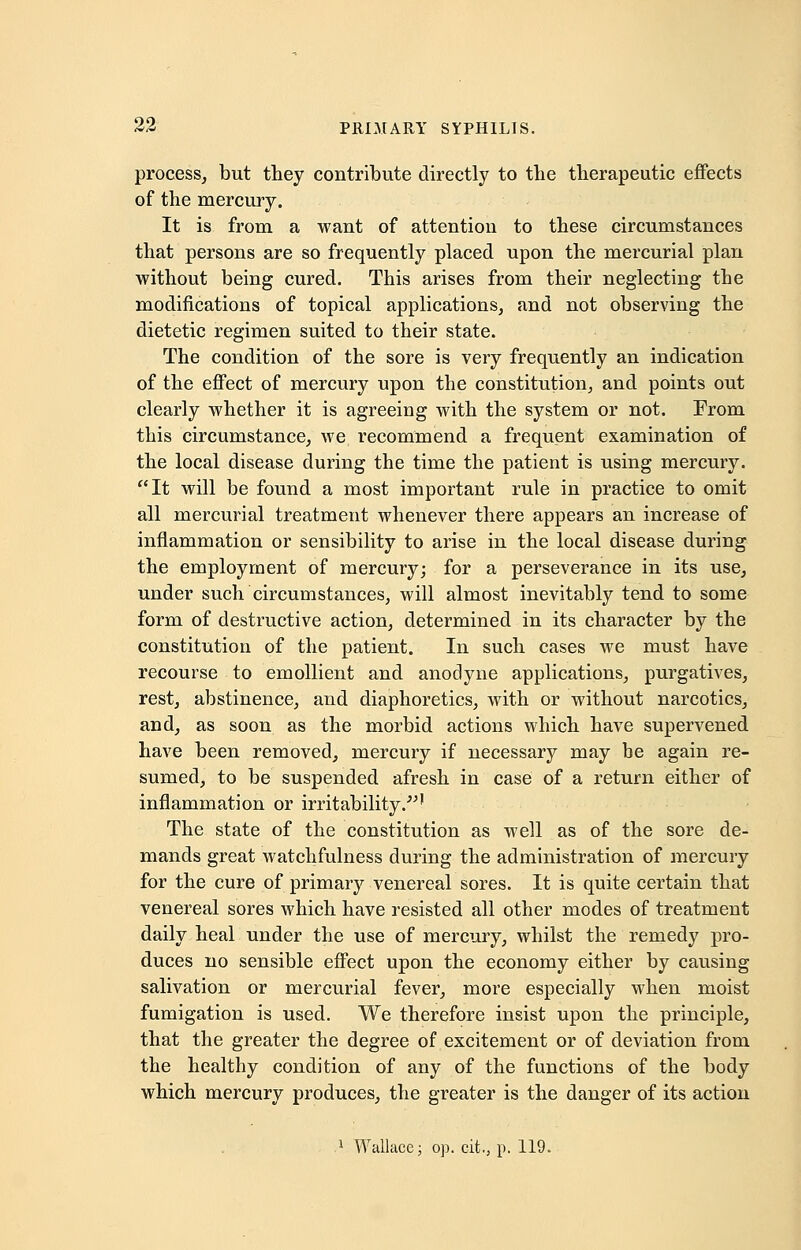 process, but they contribute directly to the therapeutic effects of the mercury. It is from a want of attention to these circumstances that persons are so frequently placed upon the mercurial plan without being cured. This arises from their neglecting the modifications of topical applications, and not observing the dietetic regimen suited to their state. The condition of the sore is very frequently an indication of the effect of mercury upon the constitution, and points out clearly whether it is agreeing with the system or not. From this circumstance, we recommend a frequent examination of the local disease during the time the patient is using mercury. It will be found a most important rule in practice to omit all mercurial treatment whenever there appears an increase of inflammation or sensibility to arise in the local disease during the employment of mercury; for a perseverance in its use, under such circumstances, will almost inevitably tend to some form of destructive action, determined in its character by the constitution of the patient. In such cases we must have recourse to emollient and anodyne applications, purgatives, rest, abstinence, and diaphoretics, with or without narcotics, and, as soon as the morbid actions which have supervened have been removed, mercury if necessary may be again re- sumed, to be suspended afresh in case of a return either of inflammation or irritability.' The state of the constitution as well as of the sore de- mands great watchfulness during the administration of mercury for the cure of primary venereal sores. It is quite certain that venereal sores which have resisted all other modes of treatment daily heal under the use of mercury, whilst the remedy pro- duces no sensible effect upon the economy either by causing salivation or mercurial fever, more especially when moist fumigation is used. We therefore insist upon the principle, that the greater the degree of excitement or of deviation from the healthy condition of any of the functions of the body which mercury produces, the greater is the danger of its action 1 Wallace; op. cit, p. 119.