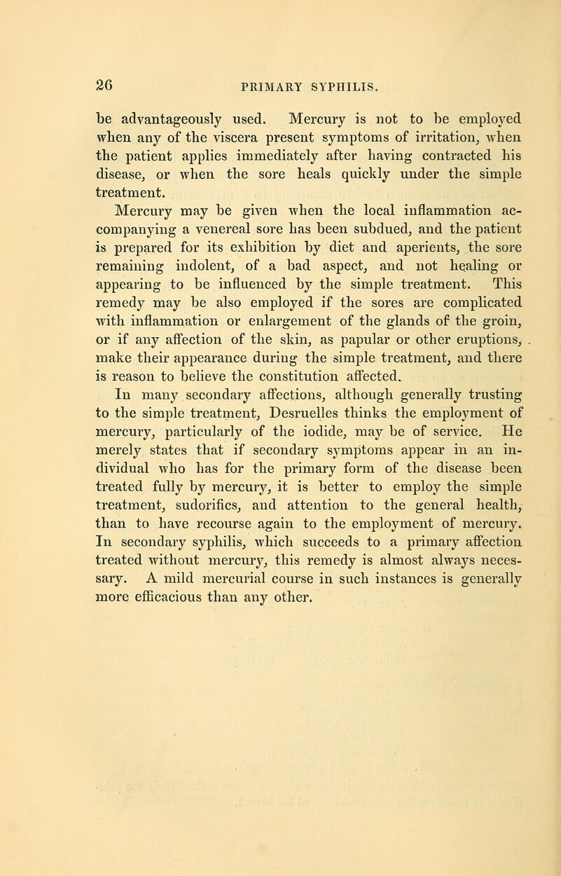 be advantageously used. Mercury is not to be employed when any of the viscera present symptoms of irritation, when the patient applies immediately after having contracted his disease, or when the sore heals quickly under the simple treatment. Mercury may be given when the local inflammation ac- companying a venereal sore has been subdued, and the patient is prepared for its exhibition by diet and aperients, the sore remaining indolent, of a bad aspect, and not healing or appearing to be influenced by the simple treatment. This remedy may be also employed if the sores are complicated with inflammation or enlargement of the glands of the groin, or if any affection of the skin, as papular or other eruptions, make their appearance during the simple treatment, and there is reason to believe the constitution affected. In many secondary affections, although generally trusting to the simple treatment, Desruelles thinks the employment of mercury, particularly of the iodide, may be of service. He merely states that if secondary symptoms appear in an in- dividual who has for the primary form of the disease been treated fully by mercury, it is better to employ the simple treatment, sudorifics, and attention to the general health, than to have recourse again to the employment of mercury. In secondary syphilis, which succeeds to a primary affection treated without mercury, this remedy is almost always neces- sary. A mild mercurial course in such instances is generally more efficacious than any other.