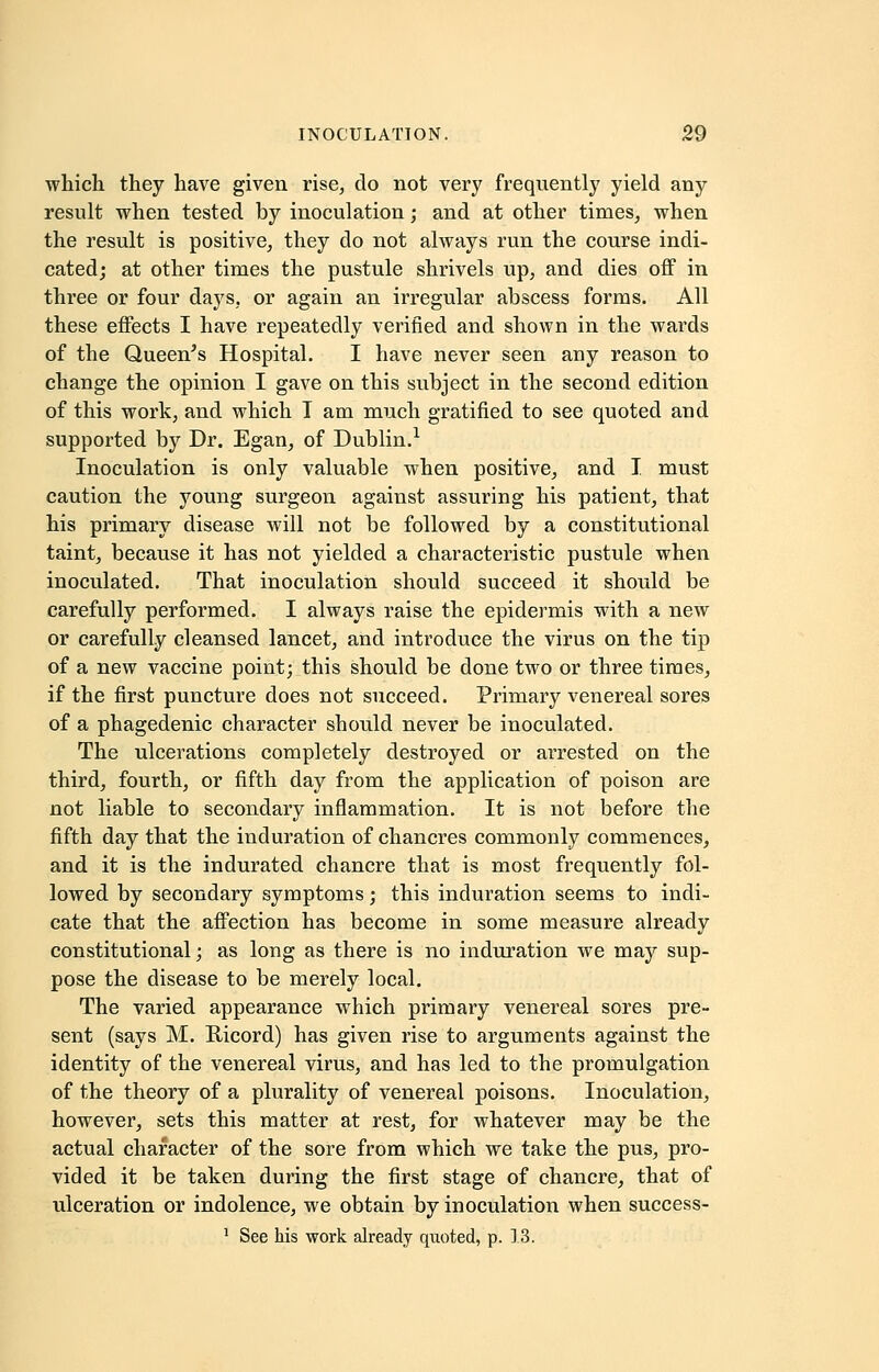 which they have given rise, do not very frequently yield any result when tested by inoculation; and at other times, when the result is positive, they do not always run the course indi- cated; at other times the pustule shrivels up, and dies off in three or four days, or again an irregular abscess forms. All these effects I have repeatedly verified and shown in the wards of the Queen's Hospital. I have never seen any reason to change the opinion I gave on this subject in the second edition of this work, and which I am much gratified to see quoted and supported by Dr. Egan, of Dublin.1 Inoculation is only valuable when positive, and I must caution the young surgeon against assuring his patient, that his primary disease will not be followed by a constitutional taint, because it has not yielded a characteristic pustule when inoculated. That inoculation should succeed it should be carefully performed. I always raise the epidermis with a new or carefully cleansed lancet, and introduce the virus on the tip of a new vaccine point; this should be done two or three times, if the first puncture does not succeed. Primary venereal sores of a phagedenic character should never be inoculated. The ulcerations completely destroyed or arrested on the third, fourth, or fifth day from the application of poison are not liable to secondary inflammation. It is not before the fifth day that the induration of chancres commonly commences, and it is the indurated chancre that is most frequently fol- lowed by secondary symptoms; this induration seems to indi- cate that the affection has become in some measure already constitutional; as long as there is no induration we may sup- pose the disease to be merely local. The varied appearance which primary venereal sores pre- sent (says M. Ricord) has given rise to arguments against the identity of the venereal virus, and has led to the promulgation of the theory of a plurality of venereal poisons. Inoculation, however, sets this matter at rest, for whatever may be the actual character of the sore from which we take the pus, pro- vided it be taken during the first stage of chancre, that of ulceration or indolence, we obtain by inoculation when success- 1 See his work already quoted, p. 13.