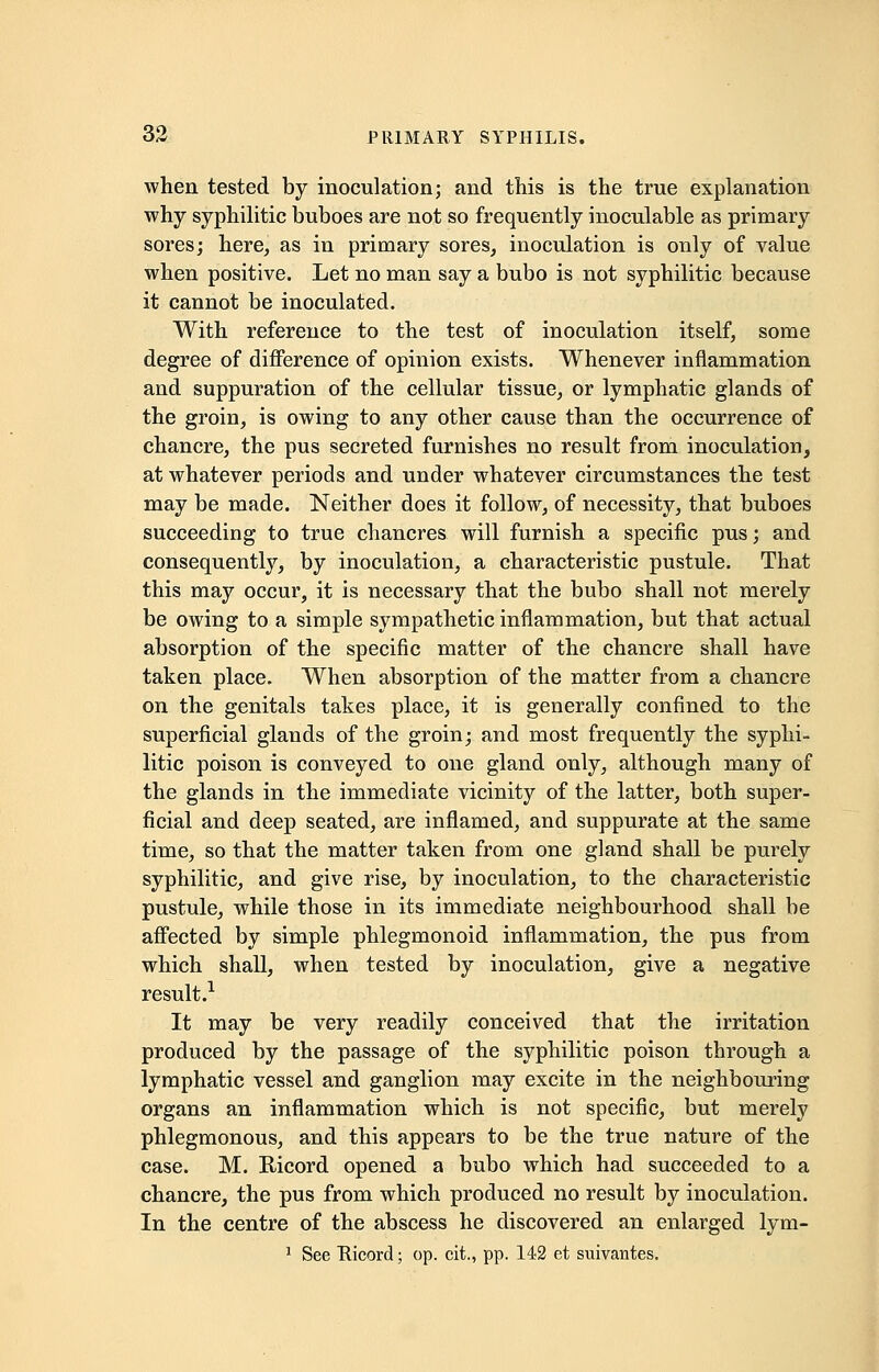 when tested by inoculation; and this is the true explanation why syphilitic buboes are not so frequently inoculable as primary sores; here, as in primary sores, inoculation is only of value when positive. Let no man say a bubo is not syphilitic because it cannot be inoculated. With reference to the test of inoculation itself, some degree of difference of opinion exists. Whenever inflammation and suppuration of the cellular tissue, or lymphatic glands of the groin, is owing to any other cause than the occurrence of chancre, the pus secreted furnishes no result from inoculation, at whatever periods and under whatever circumstances the test may be made. Neither does it follow, of necessity, that buboes succeeding to true chancres will furnish a specific pus; and consequently, by inoculation, a characteristic pustule. That this may occur, it is necessary that the bubo shall not merely be owing to a simple sympathetic inflammation, but that actual absorption of the specific matter of the chancre shall have taken place. When absorption of the matter from a chancre on the genitals takes place, it is generally confined to the superficial glands of the groin; and most frequently the syphi- litic poison is conveyed to one gland only, although many of the glands in the immediate vicinity of the latter, both super- ficial and deep seated, are inflamed, and suppurate at the same time, so that the matter taken from one gland shall be purely syphilitic, and give rise, by inoculation, to the characteristic pustule, while those in its immediate neighbourhood shall be affected by simple phlegmonoid inflammation, the pus from which shall, when tested by inoculation, give a negative result.1 It may be very readily conceived that the irritation produced by the passage of the syphilitic poison through a lymphatic vessel and ganglion may excite in the neighbouring organs an inflammation which is not specific, but merely phlegmonous, and this appears to be the true nature of the case. M. Ricord opened a bubo which had succeeded to a chancre, the pus from which produced no result by inoculation. In the centre of the abscess he discovered an enlarged lym- 1 See Ricord; op. cit., pp. 142 et suivantes.