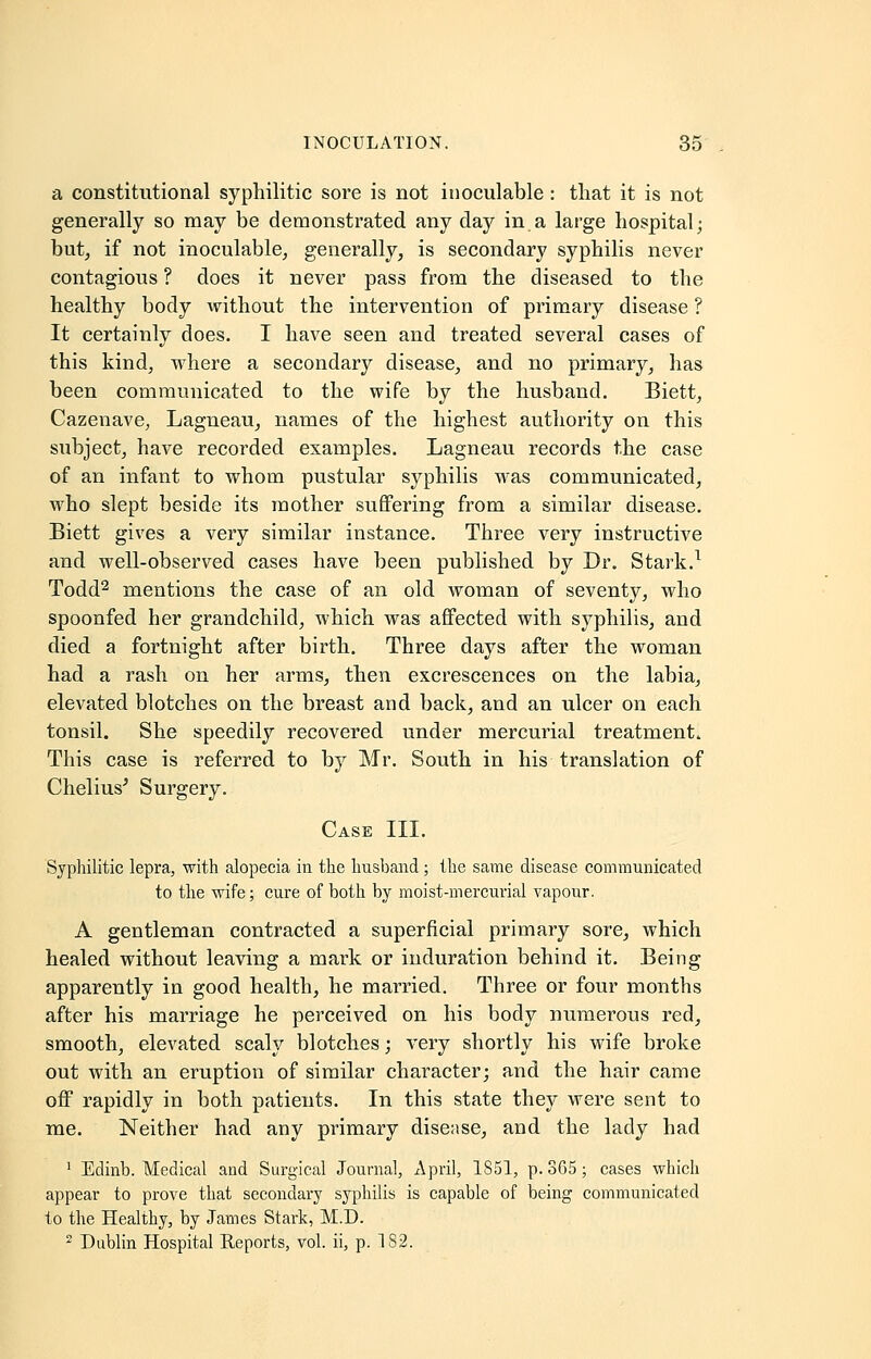 a constitutional syphilitic sore is not inoculable : that it is not generally so may be demonstrated any day in a large hospital; but, if not inoculable, generally, is secondary syphilis never contagious ? does it never pass from the diseased to the healthy body without the intervention of primary disease ? It certainly does. I have seen and treated several cases of this kind, where a secondary disease, and no primary, has been communicated to the wife by the husband. Biett, Cazenave, Lagneau, names of the highest authority on this subject, have recorded examples. Lagneau records the case of an infant to whom pustular syphilis was communicated, who slept beside its mother suffering from a similar disease. Biett gives a very similar instance. Three very instructive and well-observed cases have been published by Dr. Stark.1 Todd2 mentions the case of an old woman of seventy, who spoonfed her grandchild, which was affected with syphilis, and died a fortnight after birth. Three days after the woman had a rash on her arms, then excrescences on the labia, elevated blotches on the breast and back, and an ulcer on each tonsil. She speedily recovered under mercurial treatments This case is referred to by Mr. South in his translation of Chelius' Surgery. Case III. Syphilitic lepra, with alopecia in the husband; the same disease communicated to the wife; cure of both by moist-mercurial vapour. A gentleman contracted a superficial primary sore, which healed without leaving a mark or induration behind it. Being apparently in good health, he married. Three or four months after his marriage he perceived on his body numerous red, smooth, elevated scaly blotches; very shortly his wife broke out with an eruption of similar character; and the hair came off rapidly in both patients. In this state they were sent to me. Neither had any primary disease, and the lady had 1 Edinb. Medical and Surgical Journal, April, 1S51, p. 3G5; cases which appear to prove that secondary syphilis is capable of being communicated to the Healthy, by James Stark, M.D. 2 Dublin Hospital Reports, vol. ii, p. 182.