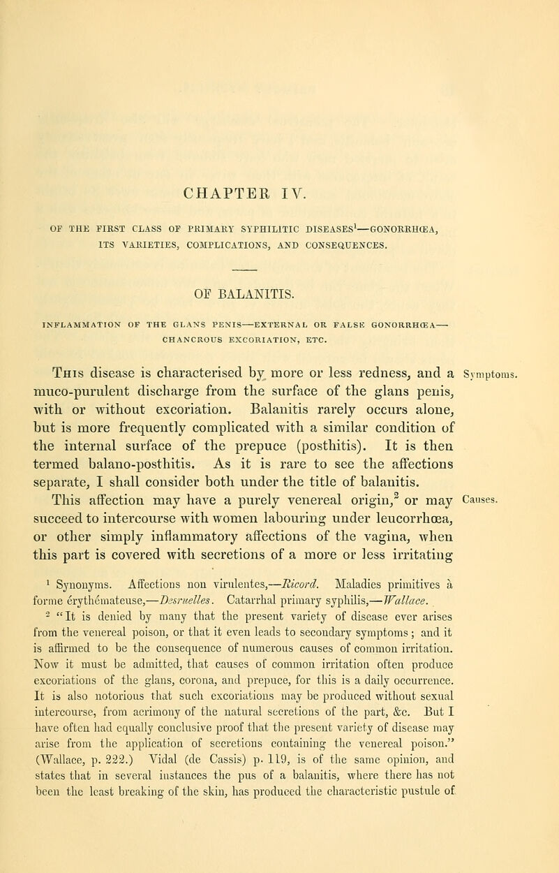 OF THE FIRST CLASS OF PRIMARY SYPHILITIC DISEASES1—GONORRHOEA, ITS VARIETIES, COMPLICATIONS, AND CONSEQUENCES. OF BALANITIS. INFLAMMATION OF THE GLANS PENIS EXTERNAL OR FALSE GONORRHOEA CHANCROUS EXCORIATION, ETC. This disease is characterised by. more or less redness, and a Symptoms. muco-purulent discharge from the surface of the glans penis, with or Avithout excoriation. Balanitis rarely occurs alone, but is more frequently complicated with a similar condition of the internal surface of the prepuce (posthitis). It is then termed balano-posthitis. As it is rare to see the affections separate, I shall consider both under the title of balanitis. This affection may have a purely venereal origin,3 or may Causes. succeed to intercourse with women labouring under leucorrhoea, or other simply inflammatory affections of the vagina, when this part is covered with secretions of a more or less irritating 1 Synonyms. Affections non virulentes,—Ricord. Maladies primitives a forme erythemateuse,—Besruelles. Catarrhal primary syphilis,— Wallace. 2 It is denied by many that the present variety of disease ever arises from the venereal poison, or that it even leads to secondary symptoms ; and it is affirmed to be the consequence of numerous causes of common irritation. Now it must be admitted, that causes of common irritation often produce excoriations of the glans, corona, and prepuce, for this is a daily occurrence. It is also notorious that such excoriations may be produced without sexual intercourse, from acrimony of the natural secretions of the part, &c. But I have often had equally conclusive proof that the present variety of disease may arise from the application of secretions containing the venereal poison. (Wallace, p. 222.) Vidal (de Cassis) p. 1L9, is of the same opinion, and states that in several instances the pus of a balanitis, where there has not been the least breaking of the skin, has produced the characteristic pustule of