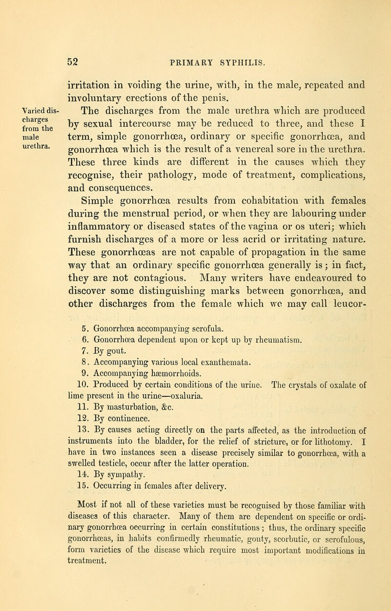 Varied dis- charges from the male urethra. irritation in voiding the urine, with, in the male, repeated and involuntary erections of the penis. The discharges from the male urethra which are produced by sexual intercourse may be reduced to three, and these I term, simple gonorrhoea, ordinary or specific gonorrhoea, and gonorrhoea which is the result of a venereal sore in the urethra. These three kinds are different in the causes which they recognise, their pathology, mode of treatment, complications, and consequences. Simple gonorrhoea results from cohabitation with females during the menstrual period, or when they are labouring under inflammatory or diseased states of the vagina or os uteri; which furnish discharges of a more or less acrid or irritating nature. These gonorrhoeas are not capable of propagation in the same way that an ordinary specific gonorrhoea generally is; in fact, they are not contagious. Many writers have endeavoured to discover some distinguishing marks between gonorrhoea, and other discharges from the female which we may call leucor- 5. Gonorrhoea accompanying scrofula. 6. Gonorrhoea dependent upon or kept up by rheumatism. 7. By gout. 8. Accompanying various local exanthemata. 9. Accompanying haemorrhoids. 10. Produced by certain conditions of the urine. The crystals of oxalate of lime present in the urine—oxaluria. 11. By masturbation, &c. 12. By continence. 13. By causes acting directly on the parts affected, as the introduction of instruments into the bladder, for the relief of stricture, or for lithotomy. I have in two instances seen a disease precisely similar to gonorrhoea, with a swelled testicle, occur after the latter operation. 14. By sympathy. 15. Occurring in females after delivery. Most if not all of these varieties must be recognised by those familiar with diseases of this character. Many of them are dependent on specific or ordi- nary gonorrhoea occurring in certain constitutions ; thus, the ordinary specific gonorrhoeas, in habits confirmedly rheumatic, gouty, scorbutic, or scrofulous, form varieties of the disease which require most important modifications in treatment.