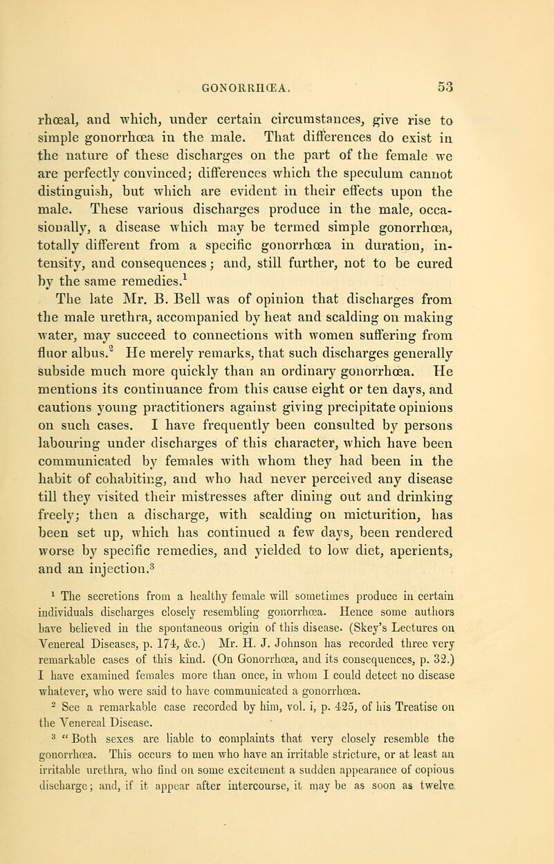 rhoeal, and which, under certain circumstances, give rise to simple gonorrhcEa in the male. That differences do exist in the nature of these discharges on the part of the female we are perfectly convinced; differences which the speculum cannot distinguish, but which are evident in their effects upon the male. These various discharges produce in the male, occa- sionally, a disease which may be termed simple gonorrhoea, totally different from a specific gonorrhoea in duration, in- tensity, and consequences; and, still further, not to be cured by the same remedies.1 The late Mr. B. Bell was of opinion that discharges from the male urethra, accompanied by heat and scalding on making water, may succeed to connections with women suffering from fluor albus.2 He merely remarks, that such discharges generally subside much more quickly than an ordinary gonorrhoea. He mentions its continuance from this cause eight or ten days, and cautions young practitioners against giving precipitate opinions on such cases. I have frequently been consulted by persons labouring under discharges of this character, which have been communicated by females with whom they had been in the habit of cohabiting, and who had never perceived any disease till they visited their mistresses after dining out and drinking freely; then a discharge, with scalding on micturition, has been set up, which has continued a few days, been rendered worse by specific remedies, and yielded to low diet, aperients, and an injection.3 1 The secretions from a healthy female will sometimes produce in certain individuals discharges closely resembling gonorrhoea. Hence some authors have believed in the spontaneous origin of this disease. (Skey's Lectures on Venereal Diseases, p. 174, &c.) Mr. H. J. Johnson has recorded three very remarkable cases of this kind. (On Gonorrhoea, and its consequences, p. 32.) I have examined females more than once, in whom I could detect no disease whatever, who were said to have communicated a gonorrhoea. 2 See a remarkable case recorded by him, vol. i, p. 425, of his Treatise on the Venereal Disease. 3  Both sexes are liable to complaints that very closely resemble the gonorrhoea. This occurs to men who have an irritable stricture, or at least an irritable urethra, who find on some excitement a sudden appearance of copious discharge; and, if it appear after intercourse, it may be as soon as twelve