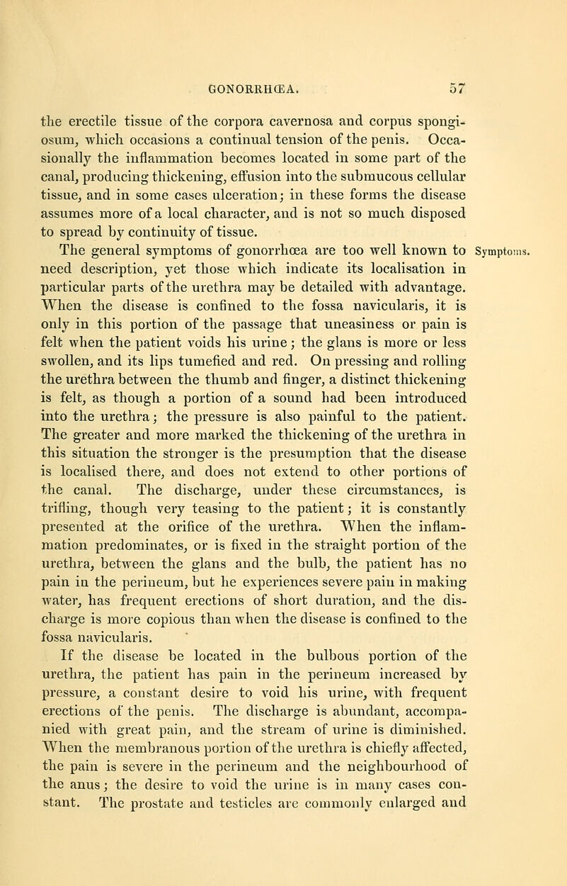 the erectile tissue of the corpora cavernosa and corpus spongi- osum, which occasions a continual tension of the penis. Occa- sionally the inflammation becomes located in some part of the canal, producing thickening, effusion into the submucous cellular tissue, and in some cases ulceration; in these forms the disease assumes more of a local character, and is not so much disposed to spread by continuity of tissue. The general symptoms of gonorrhoea are too well known to Symptoms. need description, yet those which indicate its localisation in particular parts of the urethra may be detailed with advantage. When the disease is confined to the fossa navicularis, it is only in this portion of the passage that uneasiness or pain is felt when the patient voids his urine; the glans is more or less swollen, and its lips tumefied and red. On pressing and rolling the urethra between the thumb and finger, a distinct thickening is felt, as though a portion of a sound had been introduced into the urethra; the pressure is also painful to the patient. The greater and more marked the thickening of the urethra in this situation the stronger is the presumption that the disease is localised there, and does not extend to other portions of the canal. The discharge, under these circumstances, is trifling, though very teasing to the patient; it is constantly presented at the orifice of the urethra. When the inflam- mation predominates, or is fixed in the straight portion of the urethra, between the glans and the bulb, the patient has no pain in the perineum, but he experiences severe pain in making water, has frequent erections of short duration, and the dis- charge is more copious than when the disease is confined to the fossa navicularis. If the disease be located in the bulbous portion of the urethra, the patient has pain in the perineum increased by pressure, a constant desire to void his urine, with frequent erections of the penis. The discharge is abundant, accompa- nied with great pain, and the stream of urine is diminished. When the membranous portion of the urethra is chiefly affected, the pain is severe in the perineum and the neighbourhood of the anus; the desire to void the urine is in many cases con- stant. The prostate and testicles are commonly enlarged and