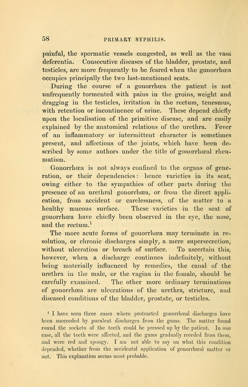 painful, the spermatic vessels congested, as well as the vasa deferentia. Consecutive diseases of the bladder, prostate, and testicles, are more frequently to be feared when the gonorrhoea occupies principally the two last-mentioned seats. During the course of a gonorrhoea the patient is not unfrequently tormented with pains in the groins, weight and dragging in the testicles, irritation in the rectum, tenesmus, with retention or incontinence of urine. These depend chiefly upon the localisation of the primitive disease, and are easily explained by the anatomical relations of the urethra. Fever of an inflammatory or intermittent character is sometimes present, and affections of the joints, which have been de- scribed by some authors under the title of gonorrhceal rheu- matism. Gonorrhoea is not always confined to the organs of gene- ration, or their dependencies: hence varieties in its seat, owing either to the sympathies of other parts during the presence of an urethral gonorrhoea, or from the direct appli- cation, from accident or carelessness, of the matter to a healthy mucous surface. These varieties in the seat of gonorrhoea have chiefly been observed in the eye, the nose, and the rectum.1 The more acute forms of gonorrhoea may terminate in re- solution, or chronic discharges simply, a mere supersecretion, without ulceration or breach of surface. To ascertain this, however, when a discharge continues indefinitely, without being materially influenced by remedies, the canal of the urethra in the male, or the vagina in the female, should be carefully examined. The other more ordinary terminations of gonorrhoea are ulcerations of the urethra, stricture, and diseased conditions of the bladder, prostate, or testicles. 1 I have seen three cases where protracted gonorrhceal discharges have been succeeded by purulent discharges from the gums. The matter found round the sockets of the teeth could be pressed up by the patient. In one case, all the teeth were affected, and the gums gradually receded from them, and were red and spongy. I am not able to say on what this condition depended, whether from the accidental application of gonorrhceal matter or not. This explanation seems most probable.