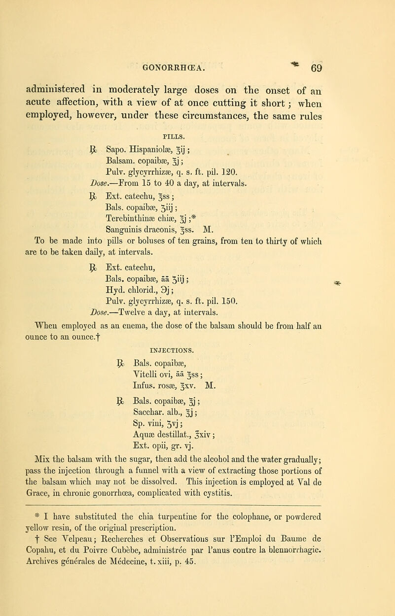 administered in moderately large doses on the onset of an acute affection, with a view of at once cutting it short; when employed, however, under these circumstances, the same rules PILLS. Jjjc Sapo. Hispaniolae, §ij; Balsam, copaibas, 5J; Pulv. glycyrrhizse, q. s, ft. pil. 120. Dose.—From 15 to 40 a day, at intervals. $c Ext. catechu, 5SS; Bals. copaibee, 5hj; Terebinthinae chise, %j ;* Sanguinis draconis, ^ss. M. To be made into pills or boluses of ten grains, from ten to thirty of which are to be taken daily, at intervals. Jo Ext. catechu, Bals. copaibse, aa, 5iij; Hyd. chlorid., 3j; Pulv. glycyrrhizse, q. s. ft. pil. 150. Dose.—Twelve a day, at intervals. When employed as an enema, the dose of the balsam should be from half an ounce to an ounce.f INJECTIONS. Jc Bals. copaibas, Vitelli ovi, aa ^ss; Infus. rosae, %xv. M. $0 Bals. copaibas, §j; Sacchar. alb., ^j; Sp. vini, 5yj; Aquas destillat., Jxiv; Ext. opii, gr. vj. Mix the balsam with the sugar, then add the alcohol and the water gradually; pass the injection through a funnel with a view of extracting those portions of the balsam which may not be dissolved. This injection is employed at Val de Grace, in chronic gonorrhoea, complicated with cystitis. * I have substituted the chia turpentine for the colophane, or powdered yellow resin, of the original prescription. f See Velpeau; Becherches et Observations sur l'Emploi du Baume de Copahu, et du Poivre Cubebe, administree par l'anus contre la blennorrhagie. Archives generates de Medecine, t. xiii, p. 45.