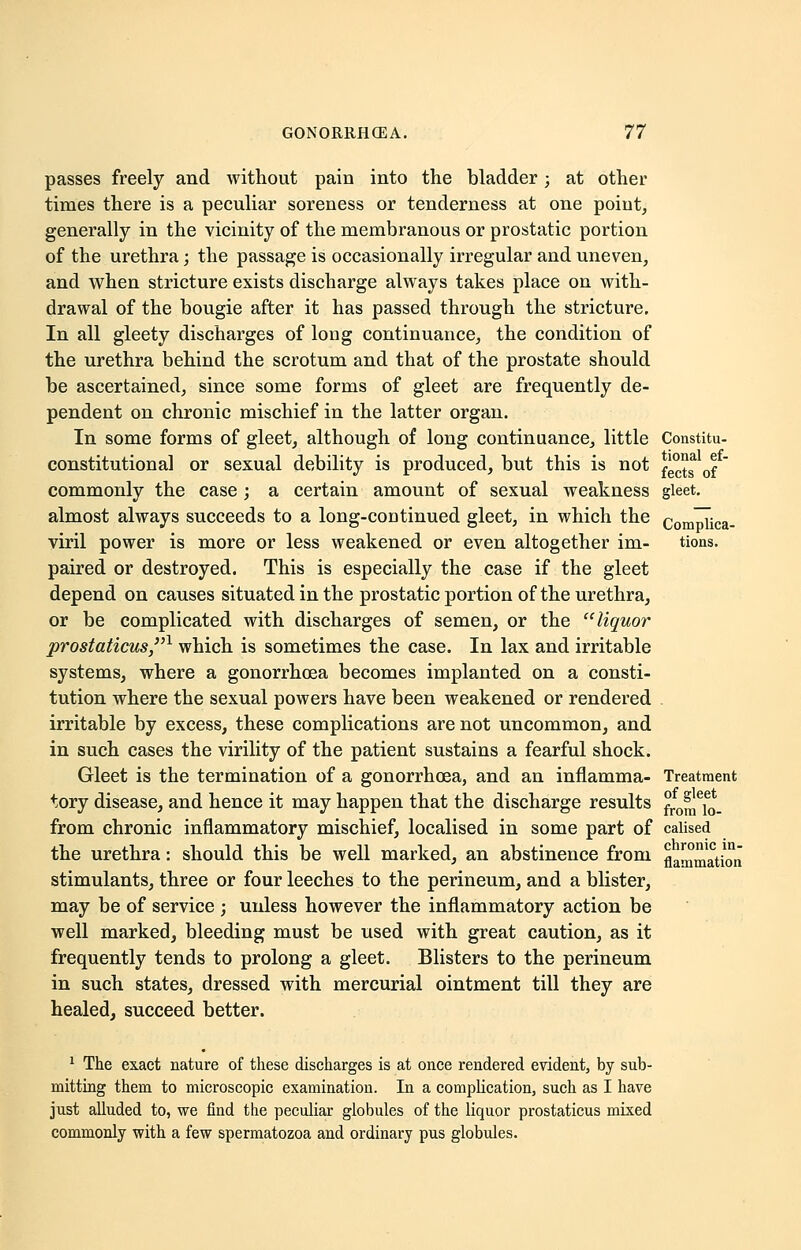 passes freely and without pain into the bladder; at other times there is a peculiar soreness or tenderness at one point, generally in the vicinity of the membranous or prostatic portion of the urethra; the passage is occasionally irregular and uneven, and when stricture exists discharge always takes place on with- drawal of the bougie after it has passed through the stricture. In all gleety discharges of long continuance, the condition of the urethra behind the scrotum and that of the prostate should be ascertained, since some forms of gleet are frequently de- pendent on chronic mischief in the latter organ. In some forms of gleet, although of long continuance, little Constitu- constitutional or sexual debility is produced, but this is not f °£s 0£ commonly the case; a certain amount of sexual weakness gleet. almost always succeeds to a long-coDtinued gleet, in which the Compiica- viril power is more or less weakened or even altogether im- tions. paired or destroyed. This is especially the case if the gleet depend on causes situated in the prostatic portion of the urethra, or be complicated with discharges of semen, or the liquor prostaticus,1 which is sometimes the case. In lax and irritable systems, where a gonorrhoea becomes implanted on a consti- tution where the sexual powers have been weakened or rendered irritable by excess, these complications are not uncommon, and in such cases the virility of the patient sustains a fearful shock. Gleet is the termination of a gonorrhoea, and an inflamma- Treatment tory disease, and hence it may happen that the discharge results fromef0. from chronic inflammatory mischief, localised in some part of caiised the urethra: should this be well marked, an abstinence from flammation stimulants, three or four leeches to the perineum, and a blister, may be of service ; unless however the inflammatory action be well marked, bleeding must be used with great caution, as it frequently tends to prolong a gleet. Blisters to the perineum in such states, dressed with mercurial ointment till they are healed, succeed better. 1 The exact nature of these discharges is at once rendered evident, by sub- mitting them to microscopic examination. In a complication, such as I have just alluded to, we find the peculiar globules of the liquor prostaticus mixed commonly with a few spermatozoa and ordinary pus globules.