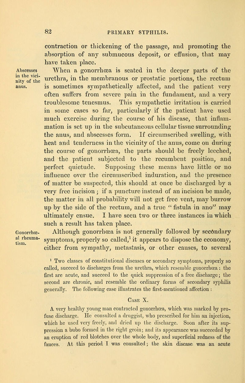 contraction or thickening of the passage, and promoting the absorption of any submucous deposit, or effusion, that may have taken place. Abscesses When a gonorrhoea is seated in the deeper parts of the nity oYlhe urethra, in the membranous or prostatic portions, the rectum anus. is sometimes sympathetically affected, and the patient very often suffers from severe pain in the fundament, and a very troublesome tenesmus. This sympathetic irritation is carried in some cases so far, particularly if the patient have used much exercise during the course of his disease, that inflam- mation is set up in the subcutaneous cellular tissue surrounding the anus, and abscesses form. If circumscribed swelling, with heat and tenderness in the vicinity of the anus, come on during the course of gonorrhoea, the parts should be freely leeched, and the patient subjected to the recumbent position, and perfect quietude. Supposing these means have little or no influence over the circumscribed induration, and the presence of matter be suspected, this should at once be discharged by a very free incision ; if a puncture instead of an incision be made, the matter in all probability will not get free vent, may burrow up by the side of the rectum, and a true  fistula in ano may ultimately ensue. I have seen two or three instances in which such a result has taken place. Gonorrhea- Although gonorrhoea is not generally followed by sec6ndary ai rheuma- Symptoms, properly so called,1 it appears to dispose the economy, either from sympathy, metastasis, or other causes, to several 1 Two classes of constitutional diseases or secondary symptoms, properly so called, succeed to discharges from the urethra, which resemble gonorrhoea: the first are acute, and succeed to the quick suppression of a free discharge; the second are chronic, and resemble the ordinary forms of secondary syphilis generally. The following case illustrates the first-mentioned aifection : Case X. A very healthy young man contracted gonorrhoea, which was marked by pro- fuse discharge. He consulted a druggist, who prescribed for him an injection, which he used very freely, and dried up the discharge. Soon after its sup- pression a bubo formed in the right groin; and its appearance was succeeded by an eruption of red blotches over the whole body, and superficial redness of the fauces. At this period I was consulted; the skin disease was an acute