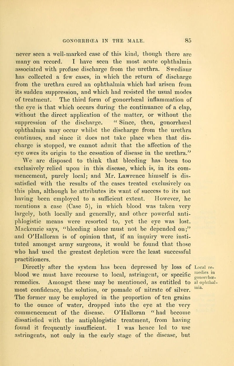 never seen a well-marked case of this kind, though there are many on record. I have seen the most acute ophthalmia associated with profuse discharge from the urethra. Swediaur has collected a few cases, in which the return of discharge from the urethra cured an ophthalmia which had arisen from its sudden suppression, and which had resisted the usual modes of treatment. The third form of gonorrheal inflammation of the eye is that which occurs during the continuance of a clap, without the direct application of the matter, or without the suppression of the discharge.  Since, then, gonorrhoeal ophthalmia may occur whilst the discharge from the urethra continues, and since it does not take place when that dis- charge is stopped, we cannot admit that the affection of the eye owes its origin to the cessation of disease in the urethra. We are disposed to think that bleeding has been too exclusively relied upon in this disease, which is, in its com- mencement, purely local; and Mr. Lawrence himself is dis- satisfied with the results of the cases treated exclusively on this plan, although he attributes its want of success to its not having been employed to a sufficient extent. However, he mentions a case (Case 5), in which blood was taken very largely, both locally and generally, and other powerful anti- phlogistic means were resorted to, yet the eye was lost. Mackenzie says, bleeding alone must not be depended on; and O'Halloran is of opinion that, if an inquiry were insti- tuted amongst army surgeons, it would be found that those who had used the greatest depletion were the least successful practitioners. Directly after the system has been depressed by loss of Local re- blood we must have recourse to local, astringent, or specific I^drrw remedies. Amongst these may be mentioned, as entitled to al ophthal- most confidence, the solution, or pomade of nitrate of silver. ua' The former may be employed in the proportion of ten grains to the ounce of water, dropped into the eye at the very commencement of the disease, O'Halloran  had become dissatisfied with the antiphlogistic treatment, from having found it frequently insufficient. I was hence led to use astringents, not only in the early stage of the disease, but