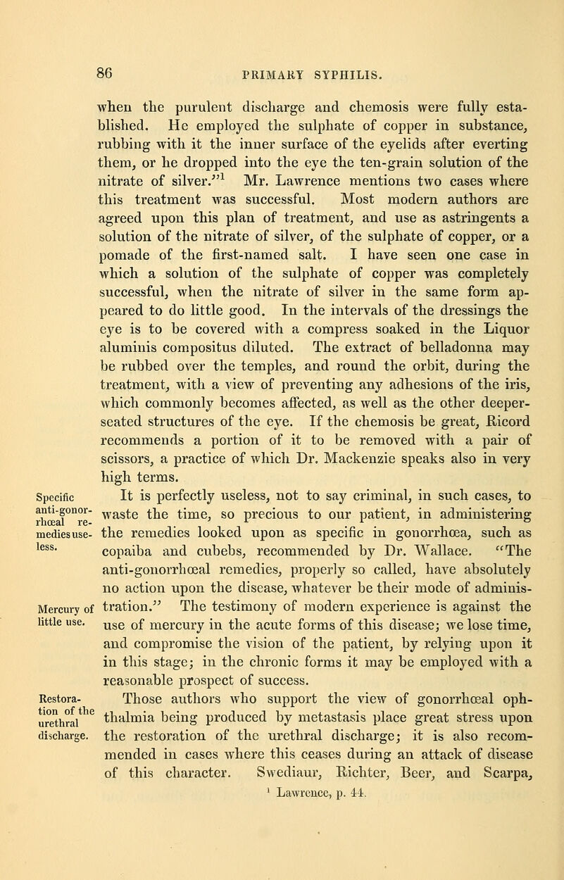 Specific anti-gonor- rhceal re- medies use- less. Mercury of little use. Restora- tion of the urethral discharge. when the purulent discharge and chemosis were fully esta- blished. He employed the sulphate of copper in substance, rubbing with it the inner surface of the eyelids after everting them, or he dropped into the eye the ten-grain solution of the nitrate of silver/'1 Mr. Lawrence mentions two cases where this treatment was successful. Most modern authors are agreed upon this plan of treatment, and use as astringents a solution of the nitrate of silver, of the sulphate of copper, or a pomade of the first-named salt. I have seen one case in which a solution of the sulphate of copper was completely successful, when the nitrate of silver in the same form ap- peared to do little good. In the intervals of the dressings the eye is to be covered with a compress soaked in the Liquor aluminis compositus diluted. The extract of belladonna may be rubbed over the temples, and round the orbit, during the treatment, with a view of preventing any adhesions of the iris, which commonly becomes affected, as well as the other deeper- seated structures of the eye. If the chemosis be great, Ilicord recommends a portion of it to be removed with a pair of scissors, a practice of which Dr. Mackenzie speaks also in very high terms. It is perfectly useless, not to say criminal, in such cases, to waste the time, so precious to our patient, in administering the remedies looked upon as specific in gonorrhoea, such as copaiba and cubebs, recommended by Dr. Wallace. The anti-gonorrhoeal remedies, properly so called, have absolutely no action upon the disease, whatever be their mode of adminis- tration. The testimony of modern experience is against the use of mercury in the acute forms of this disease; we lose time, and compromise the vision of the patient, by relying upon it in this stage; in the chronic forms it may be employed with a reasonable prospect of success. Those authors who support the view of gonorrheal oph- thalmia being produced by metastasis place great stress upon the restoration of the urethral discharge; it is also recom- mended in cases where this ceases during an attack of disease of this character. Swediaur, Richter, Beer, and Scarpa, 1 Lawrence, p. 44.