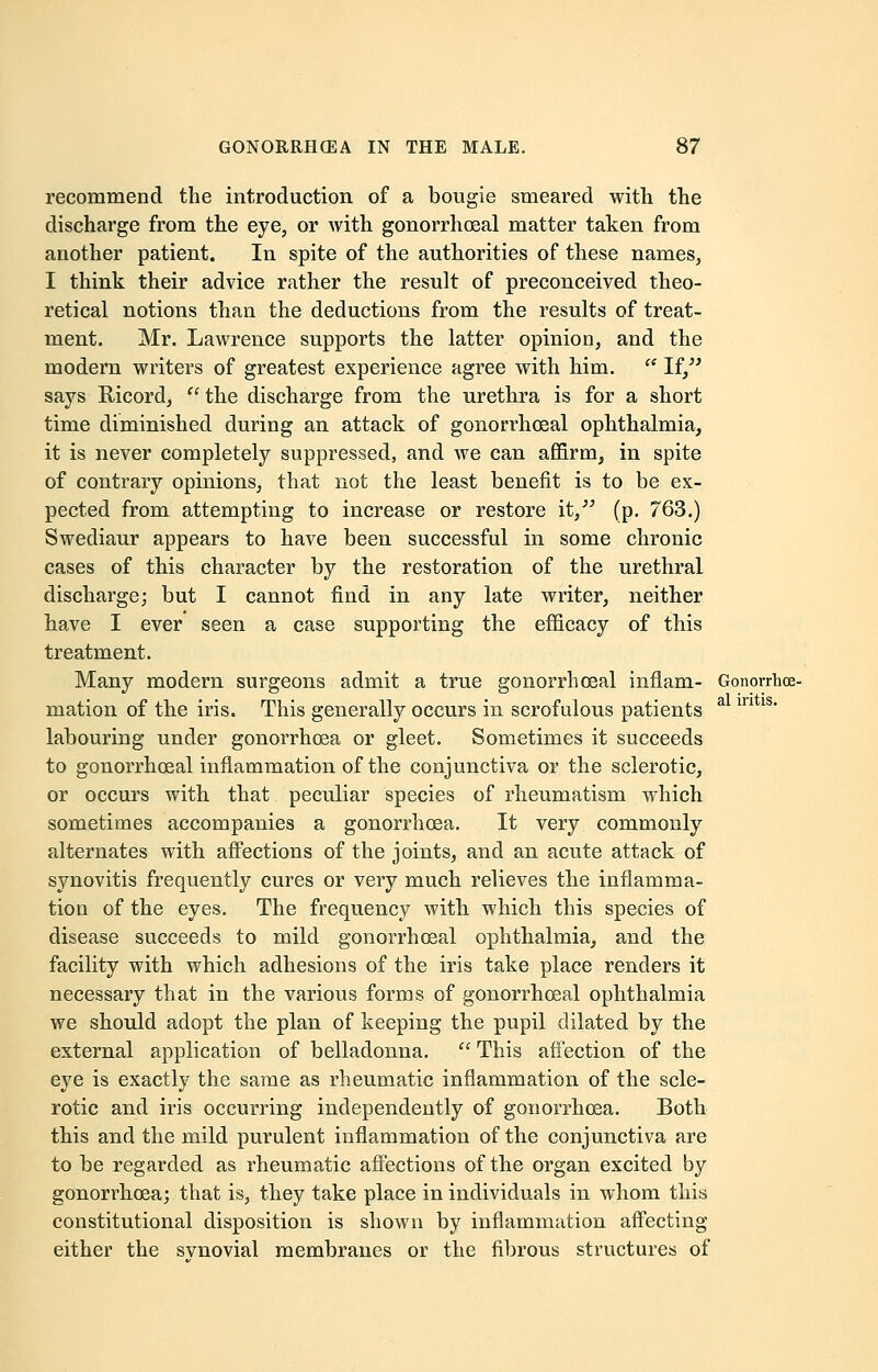 recommend the introduction of a bougie smeared with the discharge from the eye, or with gonorrhosal matter taken from another patient. In spite of the authorities of these names, I think their advice rather the result of preconceived theo- retical notions than the deductions from the results of treat- ment. Mr. Lawrence supports the latter opinion, and the modern writers of greatest experience agree with him.  If, says Bicord,  the discharge from the urethra is for a short time diminished during an attack of gonorrhosal ophthalmia, it is never completely suppressed, and we can affirm, in spite of contrary opinions, that not the least benefit is to be ex- pected from attempting to increase or restore it, (p. 763.) Swediaur appears to have been successful in some chronic cases of this character by the restoration of the urethral discharge; but I cannot find in any late writer, neither have I ever seen a case supporting the efficacy of this treatment. Many modern surgeons admit a true gonorrhoeal infiam- Gonorrhce- mation of the iris. This generally occurs in scrofulous patients a m 1S' labouring under gonorrhoea or gleet. Sometimes it succeeds to gonorrhoeal inflammation of the conjunctiva or the sclerotic, or occurs with that peculiar species of rheumatism which sometimes accompanies a gonorrhoea. It very commonly alternates with affections of the joints, and an acute attack of synovitis frequently cures or very much relieves the inflamma- tion of the eyes. The frequency with which this species of disease succeeds to mild gonorrhoeal ophthalmia, and the facility with which adhesions of the iris take place renders it necessary that in the various forms of gonorrhoeal ophthalmia we should adopt the plan of keeping the pupil dilated by the external application of belladonna.  This affection of the eye is exactly the same as rheumatic inflammation of the scle- rotic and iris occurring independently of gonorrhoea. Both this and the mild purulent inflammation of the conjunctiva are to be regarded as rheumatic affections of the organ excited by gonorrhoea; that is, they take place in individuals in whom this constitutional disposition is shown by inflammation affecting either the svnovial membranes or the fibrous structures of