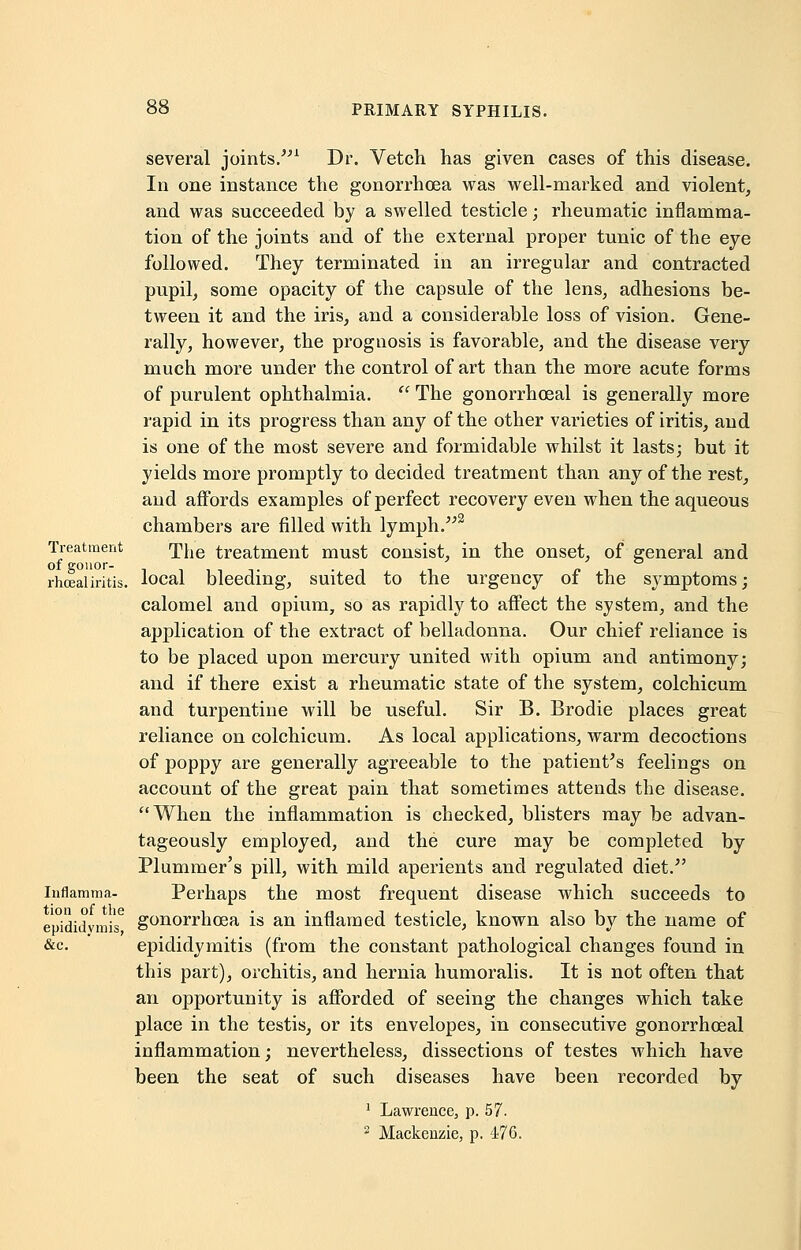 Treatment of gonor- rhceal iritis, Inflamma- tion of the epididymis, &c. several joints.1 Dr. Vetch has given cases of this disease. In one instance the gonorrhoea was well-marked and violent, and was succeeded by a swelled testicle; rheumatic inflamma- tion of the joints and of the external proper tunic of the eye followed. They terminated in an irregular and contracted pupil, some opacity of the capsule of the lens, adhesions be- tween it and the iris, and a considerable loss of vision. Gene- rally, however, the prognosis is favorable, and the disease very much more under the control of art than the more acute forms of purulent ophthalmia.  The gonorrheal is generally more rapid in its progress than any of the other varieties of iritis, and is one of the most severe and formidable whilst it lasts; but it yields more promptly to decided treatment than any of the rest, and affords examples of perfect recovery even when the aqueous chambers are filled with lymph.2 The treatment must consist, in the onset, of general and local bleeding, suited to the urgency of the symptoms; calomel and opium, so as rapidly to affect the system, and the application of the extract of belladonna. Our chief reliance is to be placed upon mercury united with opium and antimony; and if there exist a rheumatic state of the system, colchicum and turpentine will be useful. Sir B. Brodie places great reliance on colchicum. As local applications, warm decoctions of poppy are generally agreeable to the patient's feelings on account of the great pain that sometimes attends the disease. When the inflammation is checked, blisters may be advan- tageously employed, and the cure may be completed by Plummer's pill, with mild aperients and regulated diet. Perhaps the most frequent disease which succeeds to gonorrhoea is an inflamed testicle, known also by the name of epididymitis (from the constant pathological changes found in this part), orchitis, and hernia humoralis. It is not often that an opportunity is afforded of seeing the changes which take place in the testis, or its envelopes, in consecutive gonorrhoeal inflammation; nevertheless, dissections of testes which have been the seat of such diseases have been recorded by 1 Lawrence, p. 57.