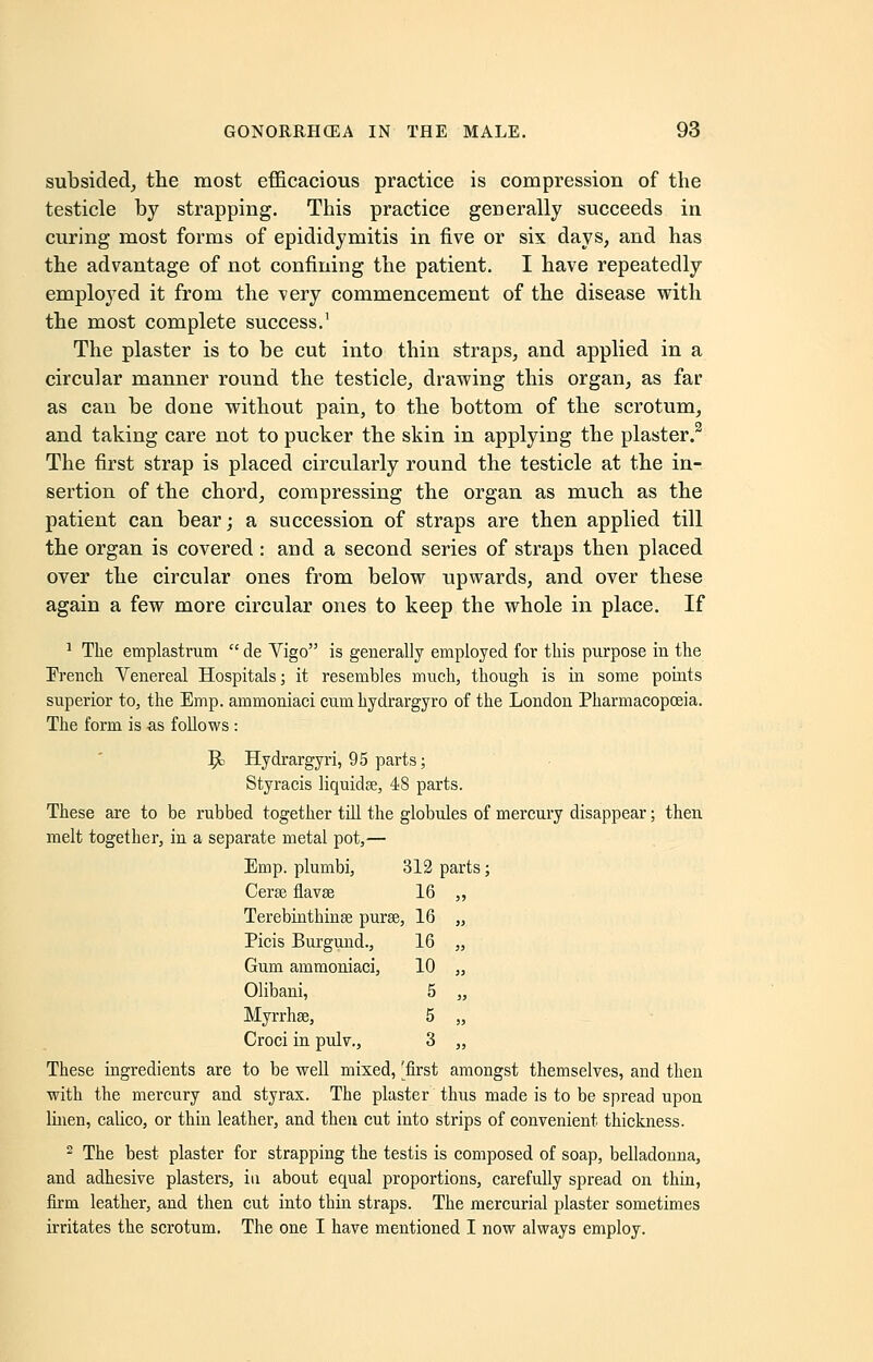 subsided, the most efficacious practice is compression of the testicle by strapping. This practice generally succeeds in curing most forms of epididymitis in five or six days, and has the advantage of not confining the patient. I have repeatedly employed it from the very commencement of the disease with the most complete success.1 The plaster is to be cut into thin straps, and applied in a circular manner round the testicle, drawing this organ, as far as can be done without pain, to the bottom of the scrotum, and taking care not to pucker the skin in applying the plaster.3 The first strap is placed circularly round the testicle at the in- sertion of the chord, compressing the organ as much as the patient can bear; a succession of straps are then applied till the organ is covered : and a second series of straps then placed over the circular ones from below upwards, and over these again a few more circular ones to keep the whole in place. If 1 The emplastrum  de Vigo is generally employed for this purpose in the French Yenereal Hospitals; it resembles much, though is in some points superior to, the Emp. ammoniaci cum hydrargyro of the London Pharmacopoeia. The form is as follows : 9> Hydrargyri, 95 parts; Styracis liquidse, 48 parts. These are to be rubbed together till the globules of mercury disappear; then melt together, in a separate metal pot,— Emp. plumbi, 312 parts; Cerse flavse 16 ,, Terebinthinse purse, 16 „ Picis Burgund., 16 „ Gum ammoniaci, 10 „ Olibani, 5 „ Myrrhse, 5 „ Croci in pulv., 3 „ These ingredients are to be well mixed, 'first amongst themselves, and then with the mercury and styrax. The plaster thus made is to be spread upon linen, calico, or thin leather, and then cut into strips of convenient thickness. 2 The best plaster for strapping the testis is composed of soap, belladonna, and adhesive plasters, in about equal proportions, carefully spread on thin, firm leather, and then cut into thin straps. The mercurial plaster sometimes irritates the scrotum. The one I have mentioned I now always employ.