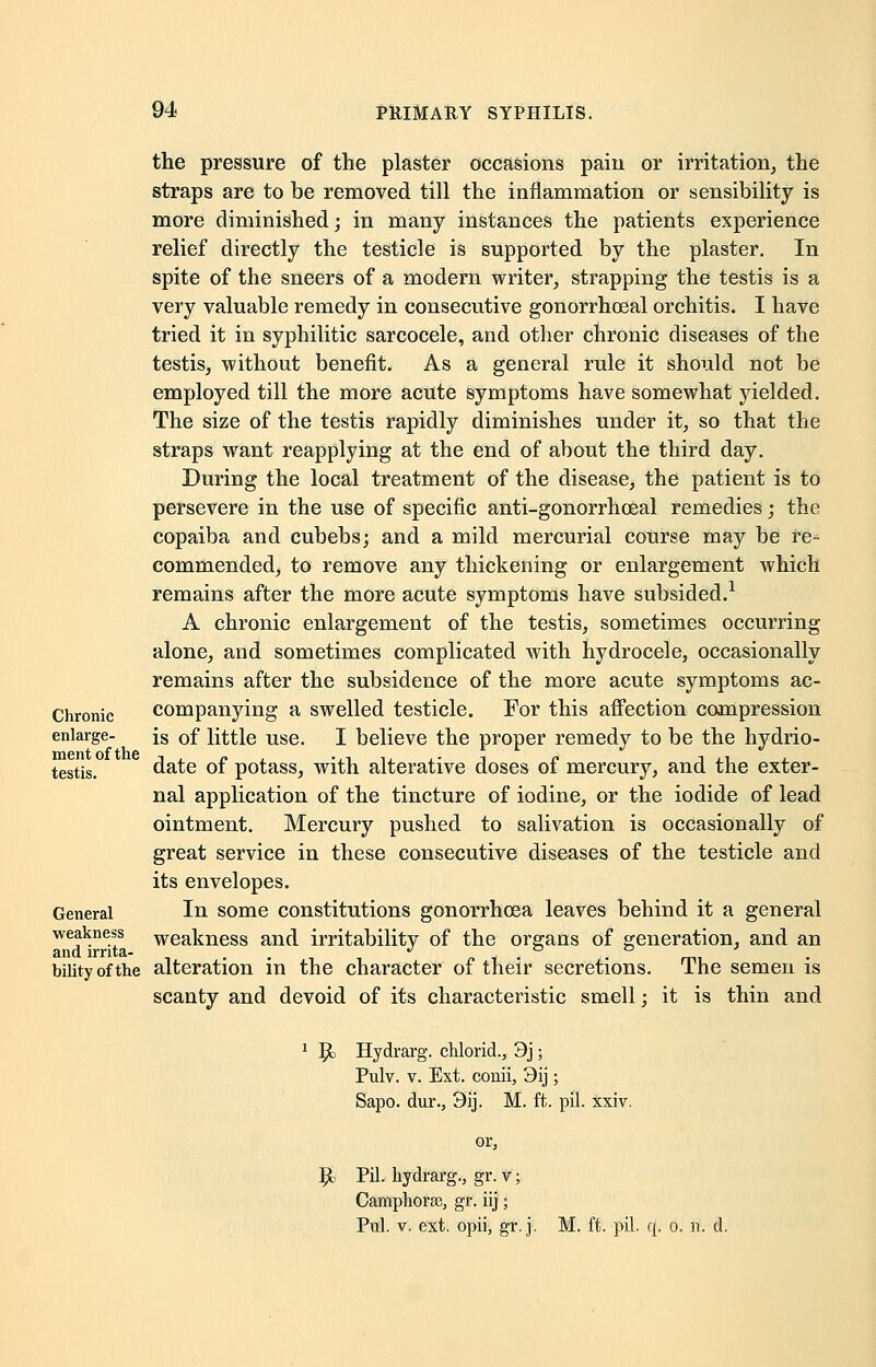 the pressure of the plaster occasions paiii or irritation, the straps are to be removed till the inflammation or sensibility is more diminished; in many instances the patients experience relief directly the testicle is supported by the plaster. In spite of the sneers of a modern writer, strapping the testis is a very valuable remedy in consecutive gonorrhoeal orchitis. I have tried it in syphilitic sarcocele, and other chronic diseases of the testis, without benefit. As a general rule it should not be employed till the more acute symptoms have somewhat yielded. The size of the testis rapidly diminishes under it, so that the straps want reapplying at the end of about the third day. During the local treatment of the disease, the patient is to persevere in the use of specific anti-gonorrhoeal remedies; the copaiba and cubebs; and a mild mercurial course may be re- commended, to remove any thickening or enlargement which remains after the more acute symptoms have subsided.1 A chronic enlargement of the testis, sometimes occurring alone, and sometimes complicated with hydrocele, occasionally remains after the subsidence of the more acute symptoms ac- Chronic companying a swelled testicle. For this affection compression enlarge- is 0f little use. I believe the proper remedy to be the hydrio- testis. date of potass, with alterative doses of mercury, and the exter- nal application of the tincture of iodine, or the iodide of lead ointment. Mercury pushed to salivation is occasionally of great service in these consecutive diseases of the testicle and its envelopes. General In some constitutions gonorrhoea leaves behind it a general weakness weakness and irritabilitv of the organs of generation, and an and irrita- .. J „ , • , bilityofthe alteration in the character of their secretions. The semen is scanty and devoid of its characteristic smell; it is thin and 1 5k Hydrarg. chlorid., 3j; Pulv. v. Ext. couii, 9ij; Sapo. dur., 3ij. M. ft. pil. xxiv. or, Ijc Pil. hydrarg., gr. v; Campliorse, gr. iij; Pul. v. ext. opii, gr. j. M. ft. pil. q. o. it d.