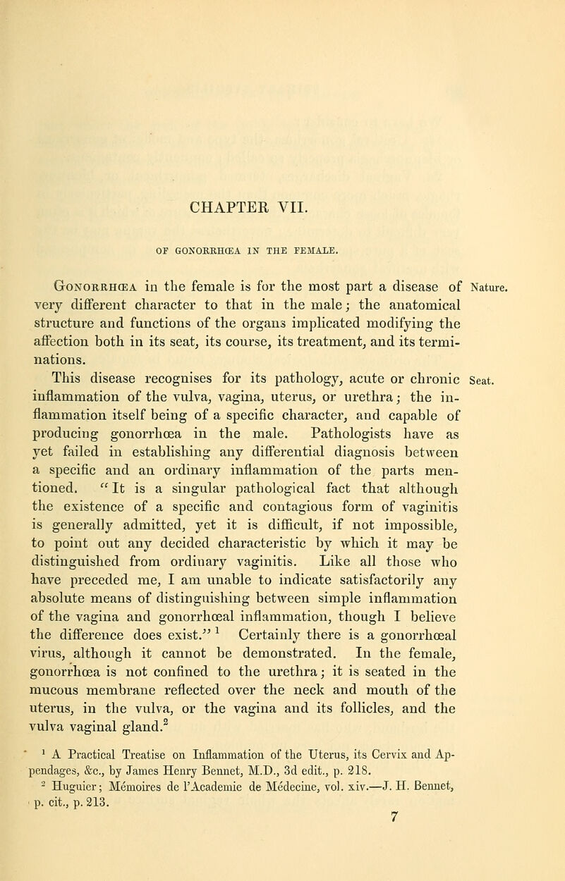 OF GONORKHCEA IN THE FEMALE. Gonorrhoea in the female is for the most part a disease of Nature. very different character to that in the male; the anatomical structure and functions of the organs implicated modifying the affection both in its seat, its course, its treatment, and its termi- nations. This disease recognises for its pathology, acute or chronic Seat. inflammation of the vulva, vagina, uterus, or urethra; the in- flammation itself being of a specific character, and capable of producing gonorrhoea in the male. Pathologists have as yet failed in establishing any differential diagnosis between a specific and an ordinary inflammation of the parts men- tioned.  It is a singular pathological fact that although the existence of a specific and contagious form of vaginitis is generally admitted, yet it is difficult, if not impossible, to point out any decided characteristic by which it may be distinguished from ordinary vaginitis. Like all those who have preceded me, I am unable to indicate satisfactorily any absolute means of distinguishing between simple inflammation of the vagina and gonorrhoeal inflammation, though I believe the difference does exist. l Certainly there is a gonorrhoeal virus, although it cannot be demonstrated. In the female, gonorrhoea is not confined to the urethra; it is seated in the mucous membrane reflected over the neck and mouth of the uterus, in the vulva, or the vagina and its follicles, and the vulva vaginal gland.3 1 A Practical Treatise on Inflammation of the Uterus, its Cervix and Ap- pendages, &c, by James Henry Bennet, M.D., 3d edit., p. 218. 2 Huguier; Memoires de l'Academie de Medecine, vol. xiv.—J. H. Bennet, • p. tit., p. 213. 7