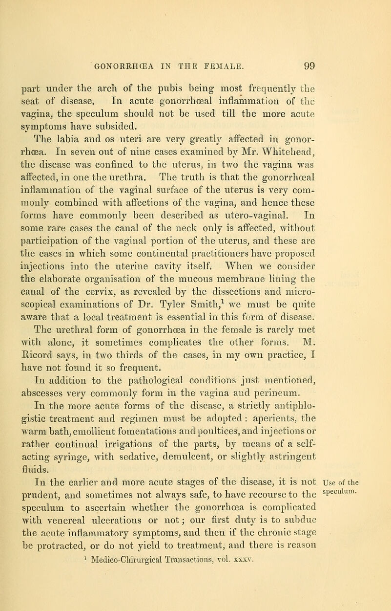 part under the arch of the pubis being most frequently the seat of disease. In acute gonorrhoeal inflammation of the vagina, the speculum should not be used till the more acute symptoms have subsided. The labia and os uteri are very greatly affected in gonor- rhoea. In seven out of nine cases examined by Mr. Whitehead, the disease was confined to the uterus, in two the vagina was affected, in one the urethra. The truth is that the gonorrhoeal inflammation of the vaginal surface of the uterus is very com- monly combined with affections of the vagina, and hence these forms have commonly been described as utero-vaginal. In some rare cases the canal of the neck only is affected, without participation of the vaginal portion of the uterus, and these are the cases in which some continental practitioners have proposed injections into the uterine cavity itself. When we consider the elaborate organisation of the mucous membrane lining the canal of the cervix, as revealed by the dissections and micro- scopical examinations of Dr. Tyler Smith,1 we must be quite aware that a local treatment is essential in this form of disease. The urethral form of gonorrhoea in the female is rarely met with alone, it sometimes complicates the other forms. M. Hicord says, in two thirds of the cases, in my own practice, I have not found it so frequent. In addition to the pathological conditions just mentioned, abscesses very commonly form in the vagina and perineum. In the more acute forms of the disease, a strictly antiphlo- gistic treatment and regimen must be adopted: aperients, the warm bath,emollient fomentations and poultices, and injections or rather continual irrigations of the parts, by means of a self- acting syringe, with sedative, demulcent, or slightly astringent fluids. In the earlier and more acute stages of the disease, it is not Use of the prudent, and sometimes not always safe, to have recourse to the sPeculum- speculum to ascertain whether the gonorrhoea is complicated with venereal ulcerations or not; our first duty is to subdue the acute inflammatory symptoms, and then if the chronic stage be protracted, or do not yield to treatment, and there is reason 1 Medico-Cliirurgical Transactions, vol. xxxv.