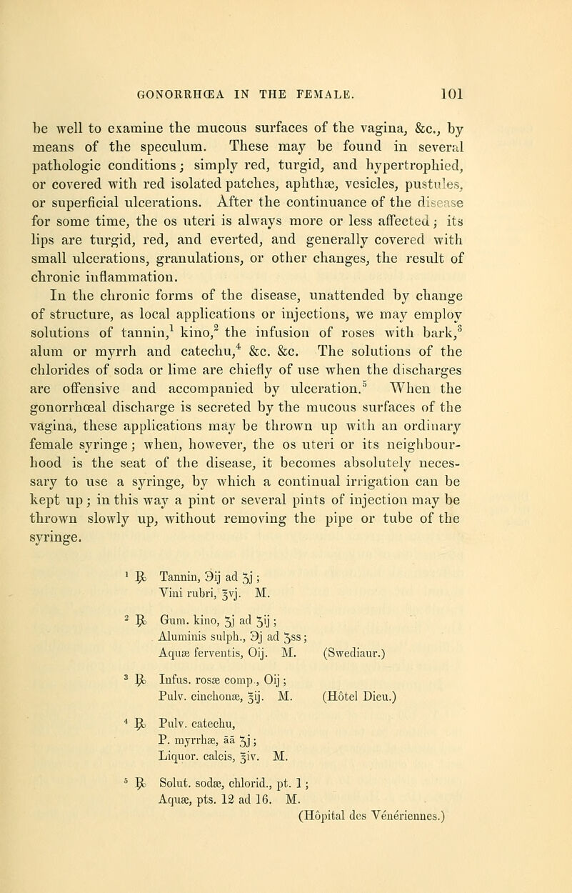 be well to examine the mucous surfaces of the vagina, &c, by- means of the speculum. These may be found in several pathologic conditions; simply red, turgid, and hypertrophied, or covered with red isolated patches, aphthae, vesicles, pustules, or superficial ulcerations. After the continuance of the disease for some time, the os uteri is always more or less affected; its lips are turgid, red, and everted, and generally covered with small ulcerations, granulations, or other changes, the result of chronic inflammation. In the chronic forms of the disease, unattended by change of structure, as local applications or injections, we may employ solutions of tannin,1 kino,2 the infusion of roses with bark,3 alum or myrrh and catechu,4 &c. &c. The solutions of the chlorides of soda or lime are chiefly of use when the discharges are offensive and accompanied by ulceration.5 When the gonorrheal discharge is secreted by the mucous surfaces of the vagina, these applications may be thrown up with an ordinary female syringe; when, however, the os uteri or its neighbour- hood is the seat of the disease, it becomes absolutely neces- sary to use a syringe, by which a continual irrigation can be kept up; in this way a pint or several pints of injection may be thrown slowly up, without removing the pipe or tube of the syringe. 1 ]jc Tannin, 3ij ad 5j; Vini rubri, gvj. M. 2 |£> Gum. kino, 5J ad 5'j 5 Aluminis sulph., 3j ad 5ss; Aquae ferventis, Oij. M. (Swediaur.) 3 ]?c Infus. rosse comp., Oij; Pulv. cinchona?, 5LJ. M. (Hotel Dieu.) 4 9> Pulv. catechu, P. myrrhse, aa Jj ; Liquor, calcis, 5LV. M. 5 ^i Solut. sodse, chlorid., pt. 1; Aquae, pts. 12 ad 16. M. (Hopital dcs Veneriennes.)