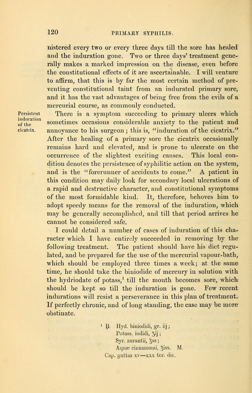 Persistent induration of the cicatrix. nistered every two or every three days till the sore has healed and the induration gone. Two or three days' treatment gene- rally makes a marked impression on the disease, even before the constitutional effects of it are ascertainable. I will venture to affirm, that this is by far the most certain method of pre- venting constitutional taint from an indurated primary sore, and it has the vast advantages of being free from the evils of a mercurial course, as commonly conducted. There is a symptom succeeding to primary ulcers which sometimes occasions considerable anxiety to the patient and annoyance to his surgeon; this is, induration of the cicatrix. After the healing of a primary sore the cicatrix occasionally remains hard and elevated, and is prone to ulcerate on the occurrence of the slightest exciting causes. This local con- dition denotes the persistence of syphilitic action on the system, and is the forerunner of accidents to come. A patient in this condition may daily look for secondary local ulcerations of a rapid and destructive character, and constitutional symptoms of the most formidable kind. It, therefore, behoves him to adopt speedy means for the removal of the induration, which may be generally accomplished, and till that period arrives he cannot be considered safe. I could detail a number of cases of induration of this cha- racter which I have entirely succeeded in removing by the following treatment. The patient should have his diet regu- lated, and be prepared for the use of the mercurial vapour-bath, which should be employed three times a week; at the same time, he should take the biniodide of mercury in solution with the hydriodate of potass,1 till the mouth becomes sore, which should be kept so till the induration is gone. Few recent indurations will resist a perseverance in this plan of treatment. If perfectly chronic, and of long standing, the case may be more obstinate. 1 5c Hyd. biniodidi, gr. iij; Potass, iodidi, 5ij; Syr. aurantii, §ss; Aquse cinnamomi, 31SS. M. Cap. guttas xv—xxx ter. die.