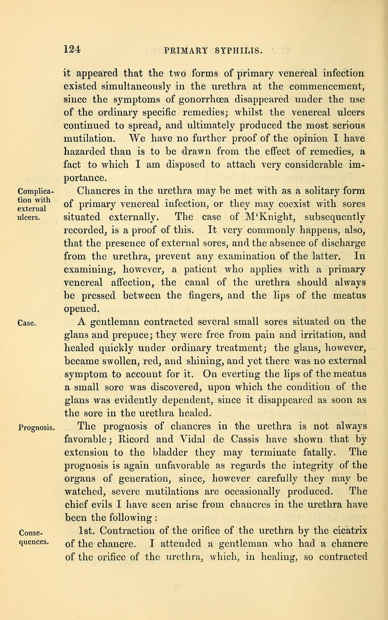 Complica- tion with external ulcers. Case. Prognosis. Conse- quences. it appeared that the two forms of primary venereal infection existed simultaneously in the urethra at the commencement, since the symptoms of gonorrhoea disappeared under the use of the ordinary specific remedies; whilst the venereal ulcers continued to spread, and ultimately produced the most serious mutilation. We have no further proof of the opinion I have hazarded than is to be drawn from the effect of remedies, a fact to which I am disposed to attach very considerable im- portance. Chancres in the urethra may be met with as a solitary form of primary venereal infection, or they may coexist with sores situated externally. The case of M'Knight, subsequently recorded, is a proof of this. It very commonly happens, also, that the presence of external sores, and the absence of discharge from the urethra, prevent any examination of the latter. In examining, however, a patient who applies with a primary venereal affection, the canal of the urethra should always be pressed between the fingers, and the lips of the meatus opened, A gentleman contracted several small sores situated on the glans and prepuce; they were free from pain and irritation, and healed quickly under ordinary treatment; the glans, however, became swollen, red, and shining, and yet there was no external symptom to account for it. On everting the lips of the meatus a small sore was discovered, upon which the condition of the glans was evidently dependent, since it disappeared as soon as the sore in the urethra healed. The prognosis of chancres in the urethra is not always favorable; Ricord and Vidal de Cassis have shown that by extension to the bladder they may terminate fatally. The prognosis is again unfavorable as regards the integrity of the organs of generation, since, however carefully they may be watched, severe mutilations are occasionally produced. The chief evils I have seen arise from chancres in the urethra have been the following: 1st. Contraction of the orifice of the urethra by the cicatrix of the chancre. I attended a gentleman who had a chancre of the orifice of the urethra, which, in healing, so contracted