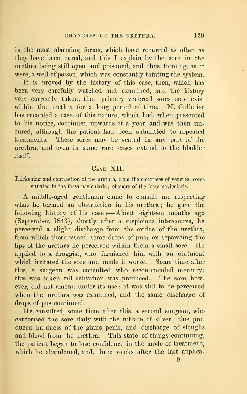 in the most alarming forms, which have recurred as often as they have been cured, and this I explain by the sore in the urethra being still open and poisoned, and thus forming, as it were, a well of poison, which was constantly tainting the system. It is proved by the history of this case, then, which has been very carefully watched and examined, and the history very correctly taken, that primary venereal sores may exist within the urethra for a long period of time. M. Cullerier has recorded a case of this nature, which had, when presented to his notice, continued upwards of a year, and was then un- cured, although the patient had been submitted to repeated treatments. These sores may be seated in any part of the urethra, and even in some rare cases extend to the bladder itself. Case XII. Thickening and contraction of the urethra, from the cicatrices of venereal sores situated in the fossa navicularis; chancre of the fossa navicularis. A middle-aged gentleman came to consult me respecting what he termed an obstruction in his urethra; he gave the following history of his case :—About eighteen months ago (September, 1843), shortly after a suspicious intercourse, he perceived a slight discharge from the orifice of the urethra, from which there issued some drops of pus; on separating the lips of the urethra he perceived within them a small sore. He applied to a druggist, who furnished him with an ointment which irritated the sore and made it worse. Some time after this, a surgeon was consulted, who recommended mercury; this was taken till salivation was produced. The sore, how- ever, did not amend under its use; it was still to be perceived when the urethra was examined, and the same discharge of drops of pus continued. He consulted, some time after this, a second surgeon, who cauterised the sore daily with the nitrate of silver; this pro- duced hardness of the glans penis, and discharge of sloughs and blood from the urethra. This state of things continuing, the patient began to lose confidence in the mode of treatment, which he abandoned, and, three weeks after the last applica- 9