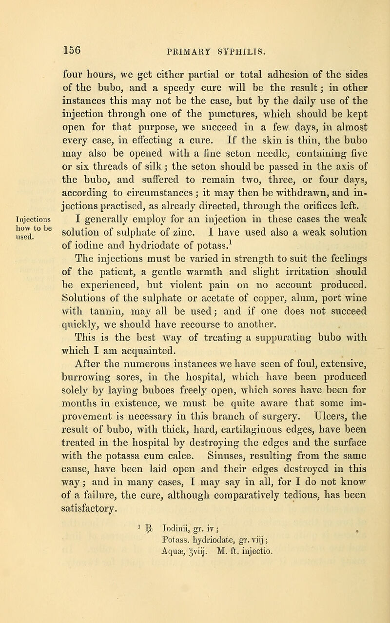 four hours, we get either partial or total adhesion of the sides of the bubo, and a speedy cure will be the result; in other instances this may not be the case, but by the daily use of the injection through one of the punctures, which should be kept open for that purpose, we succeed in a few days, in almost every case, in effecting a cure. If the skin is thin, the bubo may also be opened with a fine seton needle, containing five or six threads of silk; the seton should be passed in the axis of the bubo, and suffered to remain two, three, or four days, according to circumstances ; it may then be withdrawn, and in- jections practised, as already directed, through the orifices left, injections I generally employ for an injection in these cases the weak usedt0 solution of sulphate of zinc. I have used also a weak solution of iodine and hydriodate of potass.1 The injections must be varied in strength to suit the feelings of the patient, a gentle warmth and slight irritation should be experienced, but violent pain on no account produced. Solutions of the sulphate or acetate of copper, alum, port wine with tannin, may all be used; and if one does not succeed quickly, we should have recourse to another. This is the best way of treating a suppurating bubo with which I am acquainted. After the numerous instances we have seen of foul, extensive, burrowing sores, in the hospital, which have been produced solely by laying buboes freely open, which sores have been for months in existence, we must be quite aware that some im- provement is necessary in this branch of surgery. Ulcers, the result of bubo, with thick, hard, cartilaginous edges, have been treated in the hospital by destroying the edges and the surface with the potassa cum calce. Sinuses, resulting from the same cause, have been laid open and their edges destroyed in this way; and in many cases, T may say in all, for I do not know of a failure, the cure, although comparatively tedious, has been satisfactory. 1 $> Iodiuii, gr. iv; , Potass, hydriodate, gr. viij; Aquae, 5viij. M. ft. injectio.